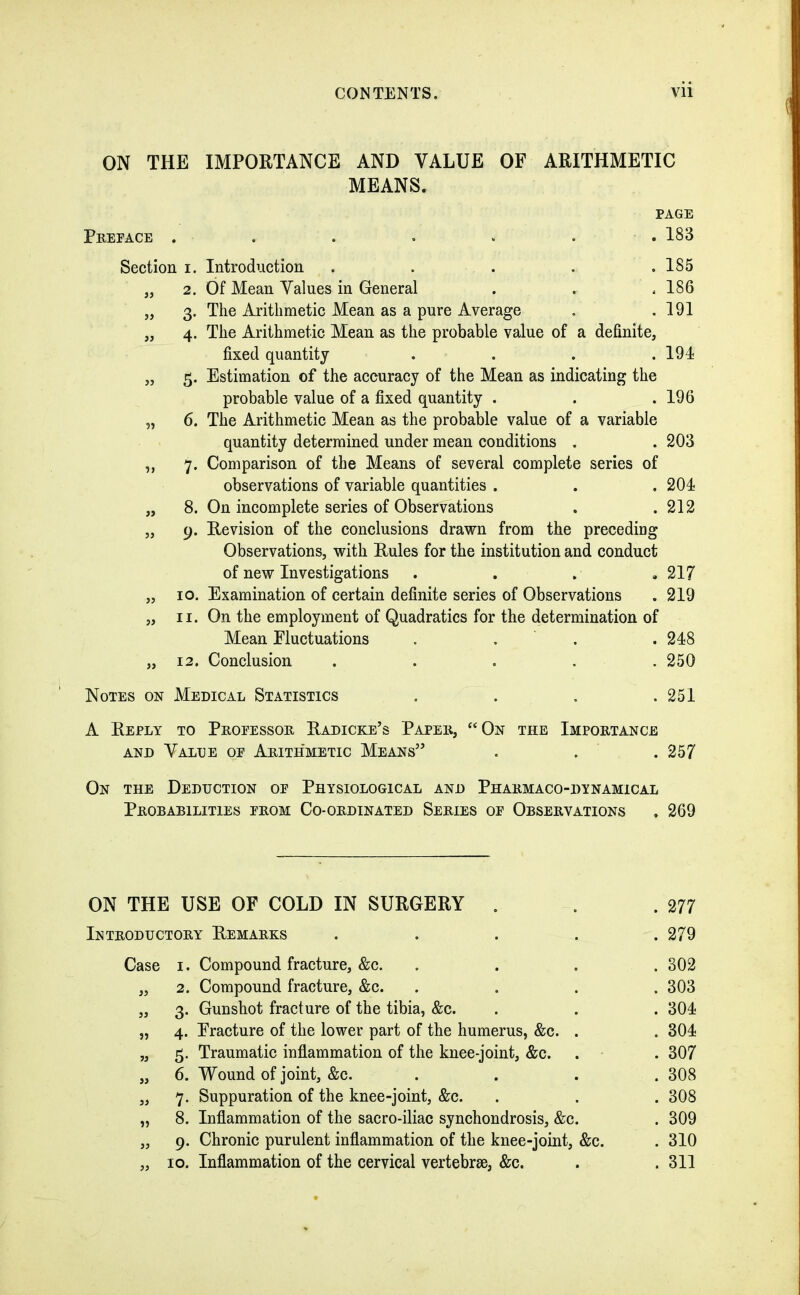 ON THE Preface . Section i. „ 2. » 3• » 4- » 5- ?? 6. ?» 7* » 8. » 9- 10. 11. IMPORTANCE AND VALUE OF ARITHMETIC MEANS. PAGE . 183 Introduction . . . . .185 Of Mean Values in General . . < 186 The Arithmetic Mean as a pure Average . .191 The Arithmetic Mean as the probable value of a definite, fixed quantity . . . .194 Estimation of the accuracy of the Mean as indicating the probable value of a fixed quantity . . .196 The Arithmetic Mean as the probable value of a variable quantity determined under mean conditions . . 203 Comparison of the Means of several complete series of observations of variable quantities . . .204 On incomplete series of Observations . .212 Revision of the conclusions drawn from the preceding Observations, with Rules for the institution and conduct of new Investigations .... 217 Examination of certain definite series of Observations . 219 On the employment of Quadratics for the determination of Mean Fluctuations . . . 248 Conclusion . . . . .250 Notes on Medical Statistics . . . .251 A Reply to Professor Radicke’s Paper, “On the Importance and Valle of Arithmetic Means” . . . 257 On the Deduction of Physiological and Pharmaco-dynamical Probabilities from Co-ordinated Series of Observations .269 ON THE USE OF COLD IN SURGERY . . .277 Introductory Remarks . . . . .279 Case 1. Compound fracture, &c. .... 302 „ 2. Compound fracture, &c. .... 303 „ 3. Gunshot fracture of the tibia, &c. . . . 304 „ 4. Fracture of the lower part of the humerus, &c. . . 304 „ 5. Traumatic inflammation of the knee-joint, &c. . . 307 „ 6. Wound of joint, &c. . . . . 308 „ 7. Suppuration of the knee-joint, &c. . . . 308 „ 8. Inflammation of the sacro-iliac synchondrosis, &c. . 309 „ 9. Chronic purulent inflammation of the knee-joint, &c. . 310 „ 10. Inflammation of the cervical vertebrse, &c. . .311