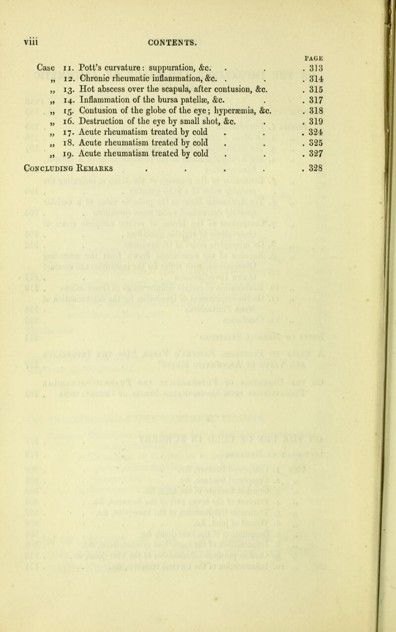 Case ii. Pott’s curvature: suppuration, &c. PAGE . 313 55 12. Chronic rheumatic inflammation, &c. . . 314 55 13. Hot abscess over the scapula, after contusion, &c. . 315 >5 14. Inflammation of the bursa patellae, &c. . 317 55 13. Contusion of the globe of the eye; hyperaemia, &c. . 318 55 16. Destruction of the eye by small shot, &c. . 319 55 17. Acute rheumatism treated by cold . 324 55 18. Acute rheumatism treated by cold . 325 55 19. Acute rheumatism treated by cold . 327 Concluding Remarks .... . 328