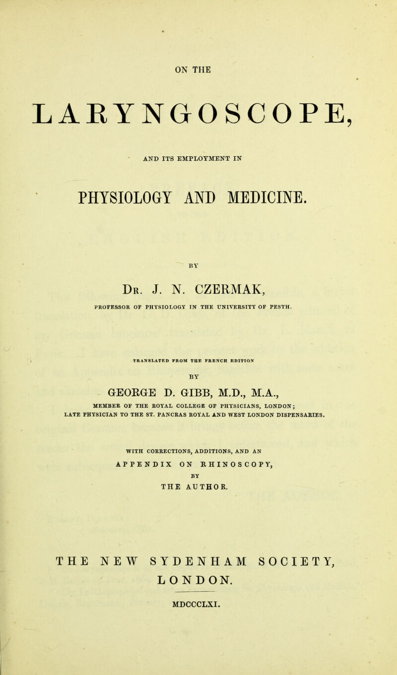 LARYNGOSCOPE, AND ITS EMPLOYMENT IN PHYSIOLOGY AND MEDICINE. BY Dr. J. N. CZERMAK, PROFESSOR or PHYSIOLOGY IN THE UNIVERSITY OF PESTH. TRANSLATED FROM THE FRENCH EDITION BY GEORGE D. GIBB, M.D., M.A., MEMBER OF THE ROYAL COLLEGE OF PHYSICIANS, LONDON; LATE PHYSICIAN TO THE ST. PANCRAS ROYAL AND WEST LONDON DISPENSARIES. WITH CORRECTIONS, ADDITIONS, AND AN APPENDIX ON RHINOSCOPY, BY THE AUTHOR. THE NEW SYDENHAM SOCIETY, LONDON.