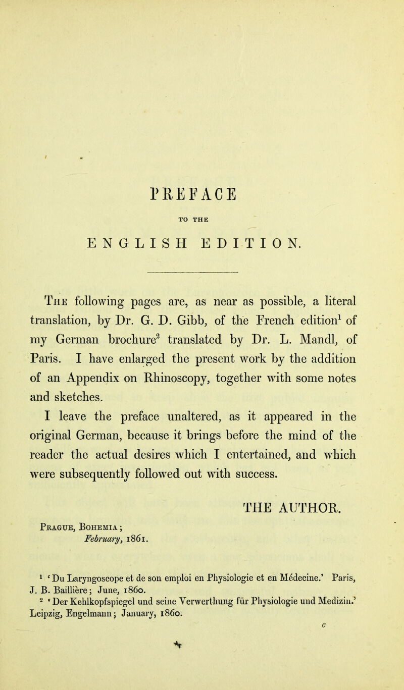 TO THE ENGLISH EDITION. The following pages are, as near as possible, a literal translation, by Dr. G. D. Gibb, of the Trench edition1 of my German brochure2 translated by Dr. L. Mandl, of Paris. I have enlarged the present work by the addition of an Appendix on Rhinoscopy, together with some notes and sketches. I leave the preface unaltered, as it appeared in the original German, because it brings before the mind of the reader the actual desires which I entertained, and which were subsequently followed out with success. Prague, Bohemia ; February, 1861. the author. 1 e Du Laryngoscope et de son eraploi en Physiologie et en Medecine.’ Paris, J. B. Bailliere; June, i860. 2 'Der Kelilkopfspiegel und seine Yerwertkung fur Physiologie und Medizin? Leipzig, Engelmann; January, i860.