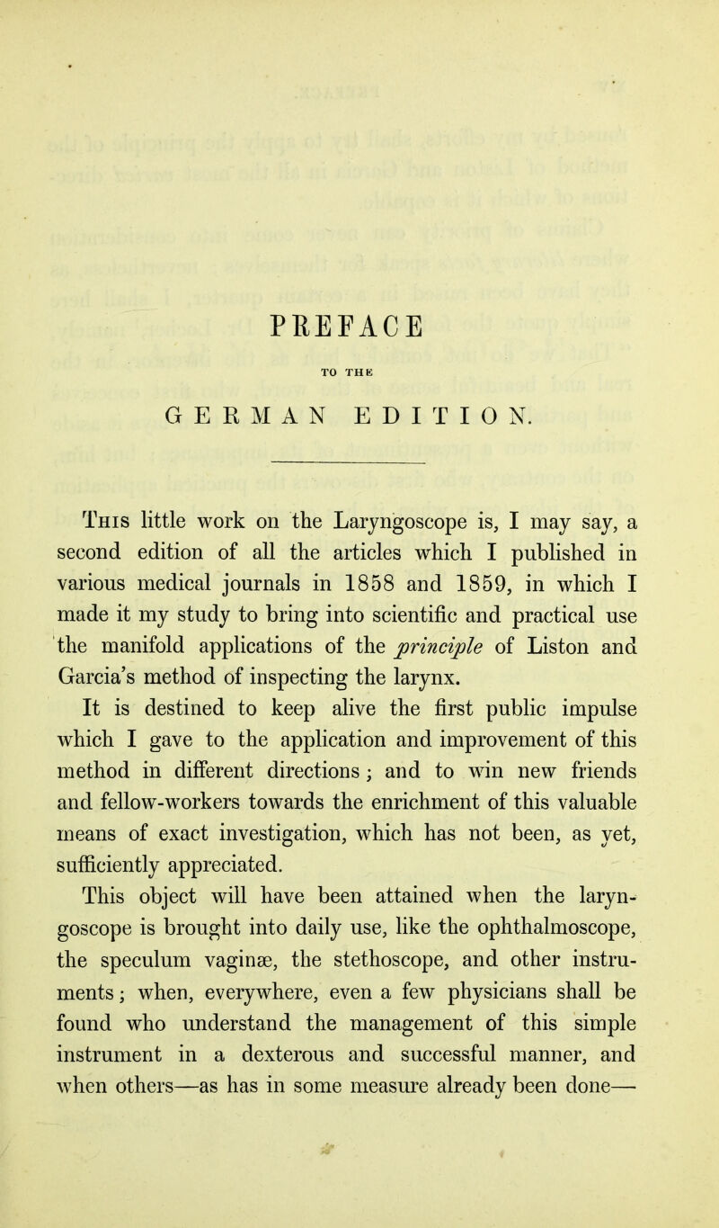 TO THE GERMAN EDITION. This little work on the Laryngoscope is, I may say, a second edition of all the articles which I published in various medical journals in 1858 and 1859, in which I made it my study to bring into scientific and practical use the manifold applications of the principle of Liston and Garcia’s method of inspecting the larynx. It is destined to keep alive the first public impulse which I gave to the application and improvement of this method in different directions; and to win new friends and fellow-workers towards the enrichment of this valuable means of exact investigation, which has not been, as yet, sufficiently appreciated. This object will have been attained when the laryn- goscope is brought into daily use, like the ophthalmoscope, the speculum vaginae, the stethoscope, and other instru- ments ; when, everywhere, even a few physicians shall be found who understand the management of this simple instrument in a dexterous and successful manner, and when others—as has in some measure already been done—