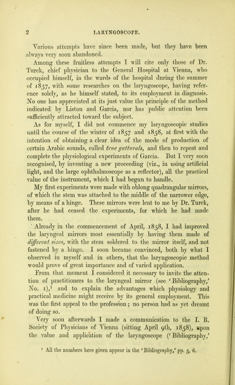 Various attempts have since been made, blit they have been always very soon abandoned. Among these fruitless attempts I will cite only those of Dr. Turck, chief physician to the General Hospital at Vienna, who occupied himself, in the wards of the hospital during the summer of 1857, with some researches on the laryngoscope, having refer- ence solely, as he himself stated, to its employment in diagnosis. No one has appreciated at its just value the principle of the method indicated by Liston and Garcia, nor has public attention been sufficiently attracted toward the subject. As for myself, I did not commence my larvngoscopic studies until the course of the winter of 1857 and 1858, at first with the intention of obtaining a clear idea of the mode of production of certain Arabic sounds, called true gutturals, and then to repeat and complete the physiological experiments of Garcia. But I very soon recognised, by inventing a new proceeding (viz., in using artificial light, and the large ophthalmoscope as a reflector), all the practical value of the instrument, which I had begun to handle. My first experiments were made with oblong quadrangular mirrors, of which the stem was attached to the middle of the narrower edge, by means of a hinge. These mirrors were lent to me by Dr. Turck, after he had ceased the experiments, for which he had made them. * Already in the commencement of April, 1858, I had improved the laryngeal mirrors most essentially by having them made of different sizes, with the stem soldered to the mirror itself, and not fastened by a hinge. I soon became convinced, both by what I observed in myself and in others, that the laryngoscopic method would prove of great importance and of varied application. Prom that moment I considered it necessary to invite the atten- tion of practitioners to the laryngeal mirror (see 'Bibliography/ No. i),1 and to explain the advantages which physiology and practical medicine might receive by its general employment. This was the first appeal to the profession; no person had as yet dreamt of doing so. Very soon afterwards I made a communication to the I. R. Society of Physicians of Vienna (sitting April 9th, 1858), upon the value and application of the laryngoscope ('Bibliography/