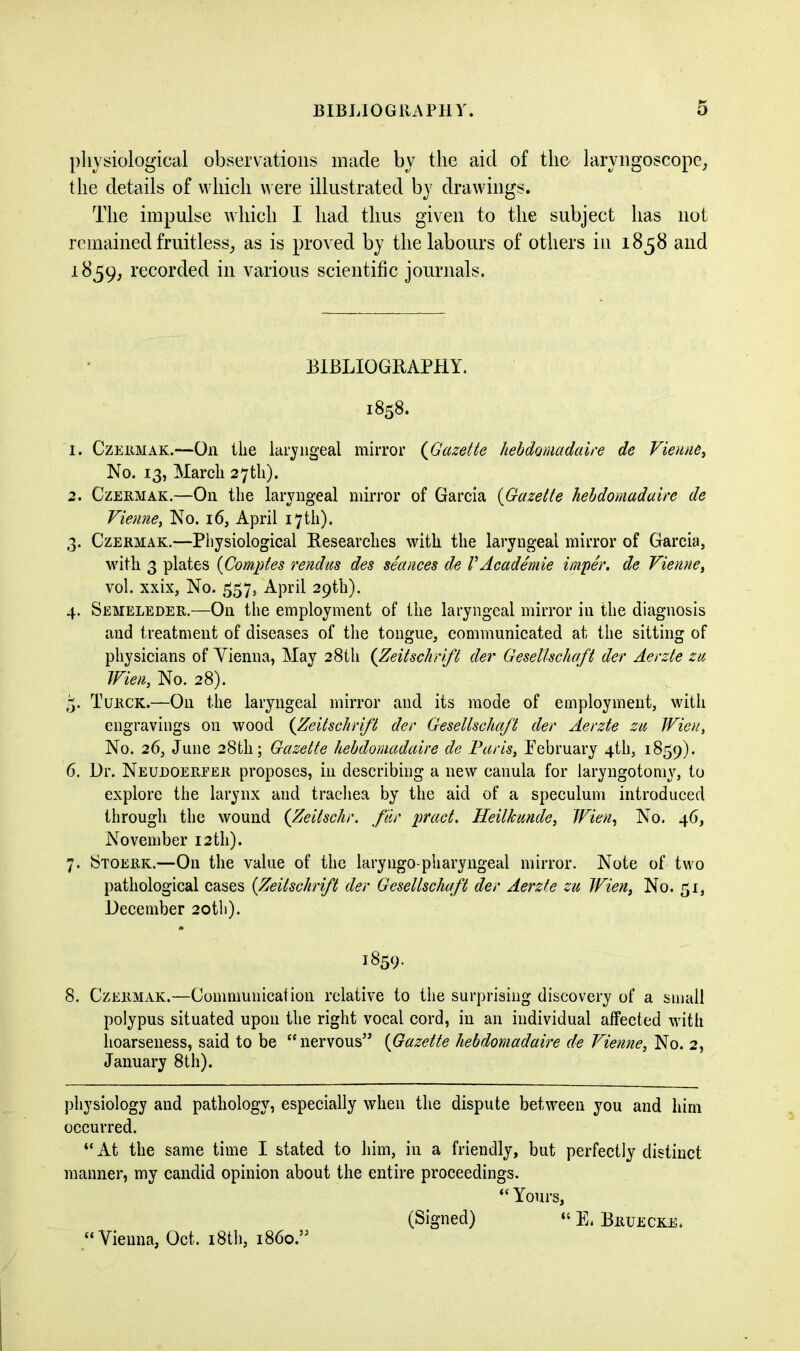 BIBLIOGRAPHY. physiological observations made by the aid of the laryngoscope, the details of which were illustrated by drawings. The impulse which I had thus given to the subject has not remained fruitless, as is proved by the labours of others in 1858 and 1859, recorded in various scientific journals. BIBLIOGRAPHY. 1858. 1. Czermak.—On the laryngeal mirror (Gazette hebdomadaire de Vienne, No. 13, March 27th). 2. Czermak.—On the laryngeal mirror of Garcia (Gazette hebdomadaire de Vienne, No. 16, April 17 th). 3. Czermak.—Physiological Researches with the laryngeal mirror of Garcia, with 3 plates (Comptes rendus des seances de VAcademie imper. de Vienne, vol. xxix, No. 557, April 29th). 4. Semeleder.—On the employment of the laryngeal mirror in the diagnosis and treatment of diseases of the tongue, communicated at the sitting of physicians of Yienna, May 28th (Zeitschrift der GeseUschaft der Aerzte zu Wien, No. 28). Turck.—On the laryngeal mirror and its mode of employment, with engravings on wood (Zeitschrift der GeseUschaft der Aerzte zu Wien, No. 26, June 28th; Gazette hebdomadaire de Paris, February 4th, 1859). 6. Dr. Neudoerfer proposes, in describing a new canula for laryngotomv, to explore the larynx and trachea by the aid of a speculum introduced through the wound (Zeitschr. far pract. Heilkunde, Wien, No. 46, November 12 th). 7. Stoerk.—On the value of the laryngo-pharyngeal mirror. Note of two pathological cases (Zeitschrift der GeseUschaft der Aerzte zu Wien, No. 51, December 20th). 1859. 8. Czermak.—Communication relative to the surprising discovery of a small polypus situated upon the right vocal cord, in an individual affected with hoarseness, said to be “nervous” (Gazette hebdomadaire de Vienne, No. 2, January 8th). physiology and pathology, especially when the dispute between you and him occurred. “ At the same time I stated to him, in a friendly, but perfectly distinct manner, my candid opinion about the entire proceedings. “ Yours, (Signed) “ E. Bruecke. “Vienna, Oct. 18th, i860.”