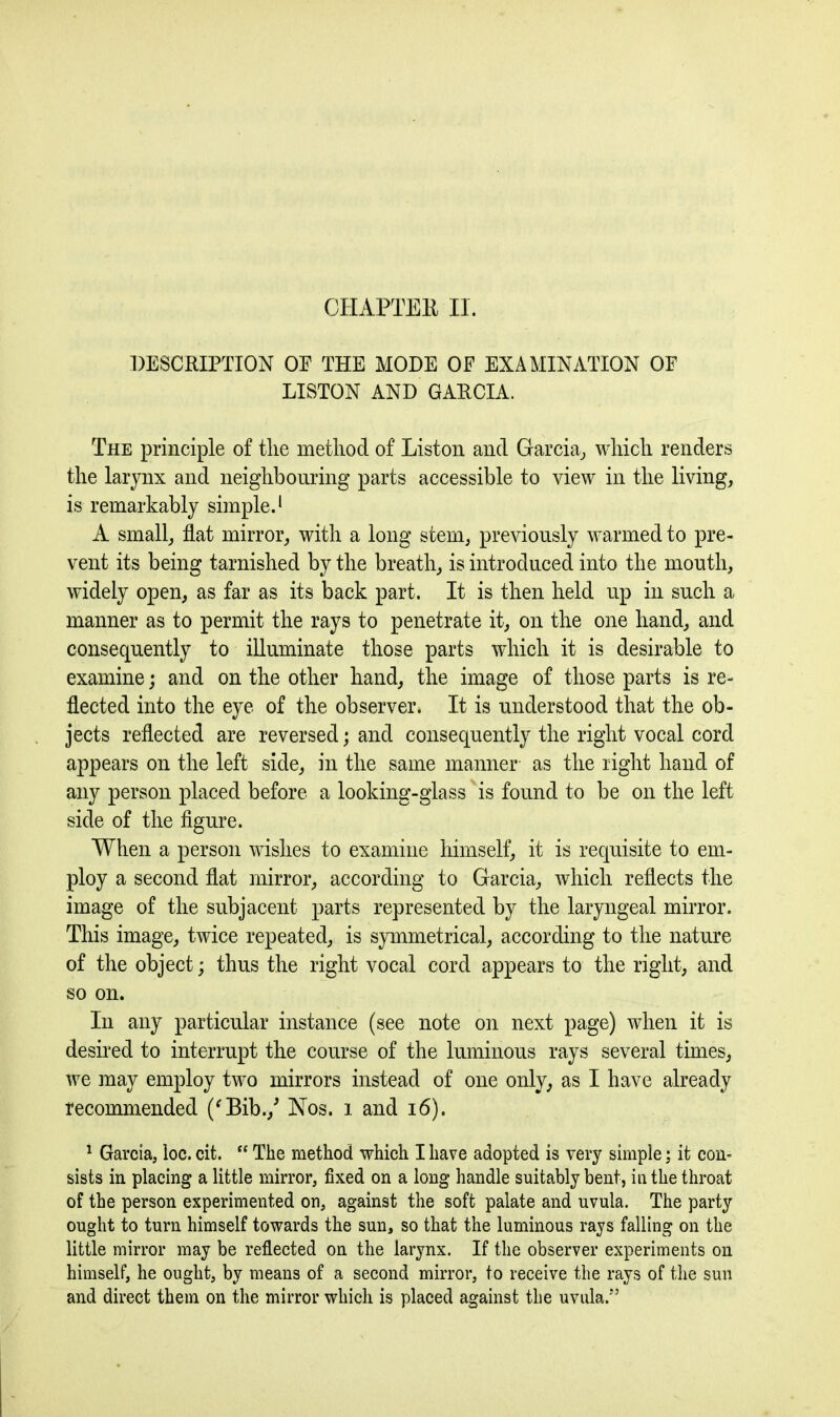 DESCRIPTION OP THE MODE OF EXAMINATION OF LISTON AND GARCIA. The principle of tlie method of Liston and Garcia, which, renders the larynx and neighbouring parts accessible to view in the living, is remarkably simple.1 A small, flat mirror, with a long stem, previously warmed to pre- vent its being tarnished by the breath, is introduced into the mouth, widely open, as far as its back part. It is then held up in such a manner as to permit the rays to penetrate it, on the one hand, and consequently to illuminate those parts which it is desirable to examine; and on the other hand, the image of those parts is re- flected into the eye of the observer. It is understood that the ob- jects reflected are reversed; and consequently the right vocal cord appears on the left side, in the same manner as the right hand of any person placed before a looking-glass is found to be on the left side of the figure. When a person wishes to examine himself, it is requisite to em- ploy a second flat mirror, according to Garcia, which reflects the image of the subjacent parts represented by the laryngeal mirror. This image, twice repeated, is symmetrical, according to the nature of the object; thus the right vocal cord appears to the right, and so on. In any particular instance (see note on next page) when it is desired to interrupt the course of the luminous rays several times, we may employ two mirrors instead of one only, as I have already recommended (‘Bib./ Nos. 1 and 16). 1 Garcia, loc. cit. “ The method which I have adopted is very simple; it con- sists in placing a little mirror, fixed on a long handle suitably bent, in the throat of the person experimented on, against the soft palate and uvula. The party ought to turn himself towards the sun, so that the luminous rays falling on the little mirror may be reflected on the larynx. If the observer experiments on himself, he ought, by means of a second mirror, to receive the rays of the sun and direct them on the mirror which is placed against the uvula.”