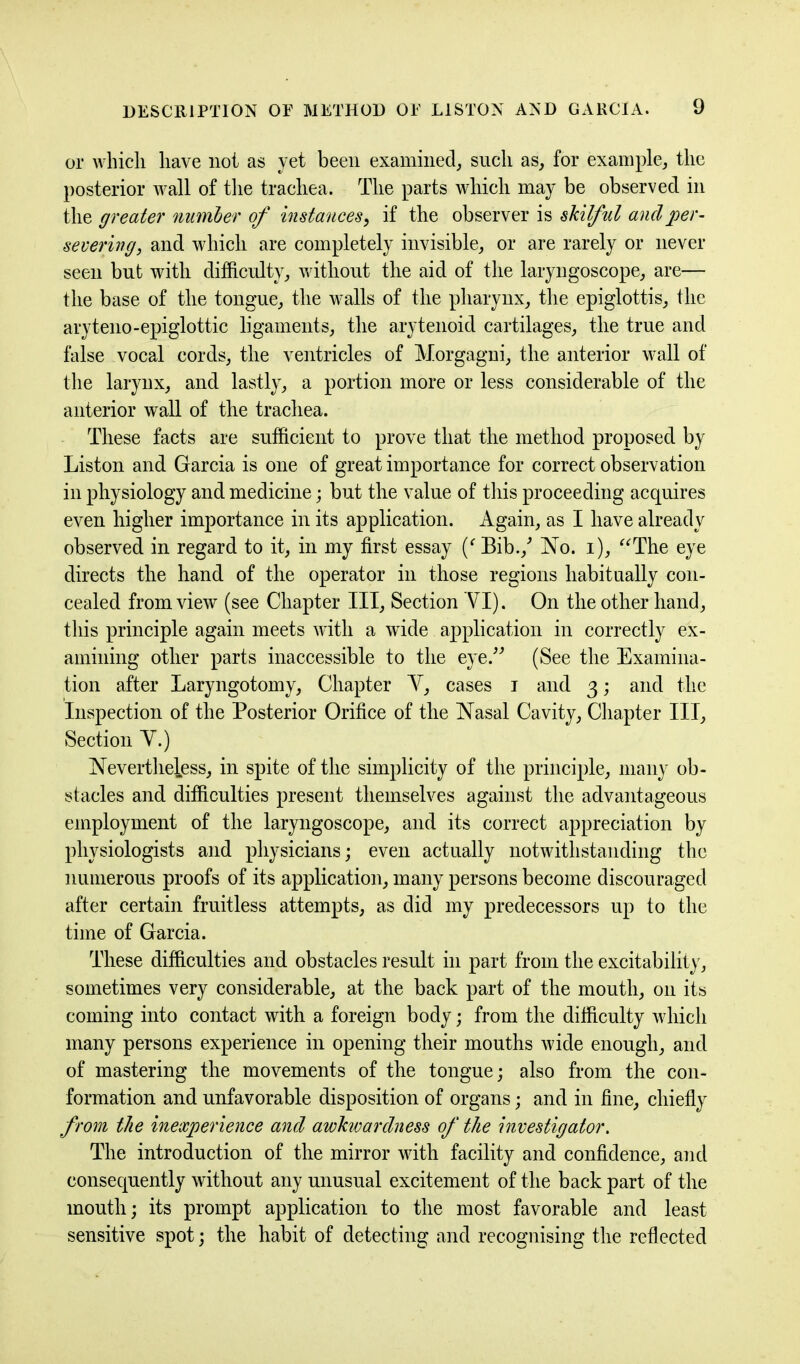 or which have not as yet been examined, such as, for example, the posterior wall of the trachea. The parts which may be observed in the greater number of instances, if the observer is skilful and per- severing, and which are completely invisible, or are rarely or never seen but with difficulty, without the aid of the laryngoscope, are— the base of the tongue, the walls of the pharynx, the epiglottis, the aryteno-epiglottic ligaments, the arytenoid cartilages, the true and false vocal cords, the ventricles of Morgagni, the anterior wall of the larynx, and lastly, a portion more or less considerable of the anterior wall of the trachea. These facts are sufficient to prove that the method proposed by Liston and Garcia is one of great importance for correct observation in physiology and medicine; but the value of this proceeding acquires even higher importance in its application. Again, as I have already observed in regard to it, in my first essay ('Bib./ No. i), The eye directs the hand of the operator in those regions habitually con- cealed from view (see Chapter III, Section VI). On the other hand, this principle again meets with a wide application in correctly ex- amining other parts inaccessible to the eye.” (See the Examina- tion after Laryngotomy, Chapter Y, cases i and 3; and the Inspection of the Posterior Orifice of the Nasal Cavity, Chapter III, Section Y.) Nevertheless, in spite of the simplicity of the principle, many ob- stacles and difficulties present themselves against the advantageous employment of the laryngoscope, and its correct appreciation by physiologists and physicians; even actually notwithstanding the numerous proofs of its application, many persons become discouraged after certain fruitless attempts, as did my predecessors up to the time of Garcia. These difficulties and obstacles result in part from the excitability, sometimes very considerable, at the back part of the mouth, 011 its coming into contact with a foreign body; from the difficulty which many persons experience in opening their mouths wide enough, and of mastering the movements of the tongue; also from the con- formation and unfavorable disposition of organs; and in fine, chiefly from the inexperience and awkwardness of the investigator. The introduction of the mirror with facility and confidence, and consequently without any unusual excitement of the back part of the mouth; its prompt application to the most favorable and least sensitive spot; the habit of detecting and recognising the reflected