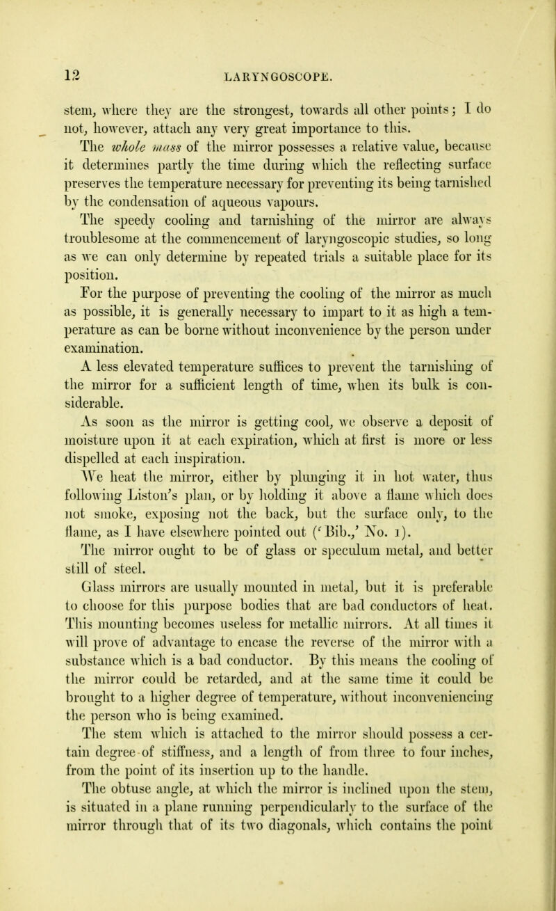 stem, where they are the strongest, towards all other points; I do not, however, attach any very great importance to this. The whole mass of the mirror possesses a relative value, because it determines partly the time during which the reflecting surface preserves the temperature necessary for preventing its being tarnished by the condensation of aqueous vapours. The speedy cooling and tarnishing of the mirror are always troublesome at the commencement of laryngoscopic studies, so long as we can only determine by repeated trials a suitable place for its position. Tor the purpose of preventing the cooling of the mirror as much as possible, it is generally necessary to impart to it as high a tem- perature as can be borne without inconvenience by the person under examination. A less elevated temperature suffices to prevent the tarnishing of the mirror for a sufficient length of time, when its bulk is con- siderable. As soon as the mirror is getting cool, we observe a deposit of moisture upon it at each expiration, which at first is more or less dispelled at each inspiration. We heat the mirror, either by plunging it in hot water, thus following Liston's plan, or by holding it above a flame which does not smoke, exposing not the back, but the surface only, to the flame, as I have elsewhere pointed out (‘Bib./ No. i). The mirror ought to be of glass or speculum metal, and better still of steel. Glass mirrors are usually mounted in metal, but it is preferable to choose for this purpose bodies that are bad conductors of heat. This mounting becomes useless for metallic mirrors. At all times it will prove of advantage to encase the reverse of the mirror with a substance which is a bad conductor. By this means the coolin of the mirror could be retarded, and at the same time it could be brought to a higher degree of temperature, without inconveniencing the person who is being examined. The stem which is attached to the mirror should possess a cer- tain degree of stiffness, and a length of from three to four inches, from the point of its insertion up to the handle. The obtuse angle, at which the mirror is inclined upon the stem, is situated in a plane running perpendicularly to the surface of the mirror through that of its two diagonals, which contains the point