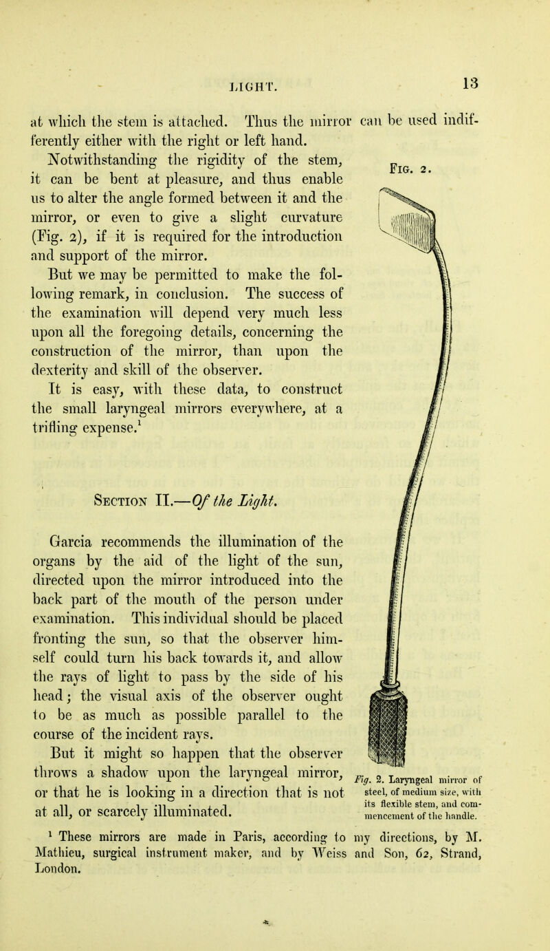 at which the stem is attached. Thus the mirror ferently either with the right or left hand. Notwithstanding the rigidity of the stem, it can be bent at pleasure, and thus enable us to alter the angle formed between it and the mirror, or even to give a slight curvature (Tig. 2), if it is required for the introduction and support of the mirror. But we may be permitted to make the fol- lowing remark, in conclusion. The success of the examination will depend very much less upon all the foregoing details, concerning the construction of the mirror, than upon the dexterity and skill of the observer. It is easy, with these data, to construct the small laryngeal mirrors everywhere, at a trifling expense.1 Section II.—Of the Light. Garcia recommends the illumination of the organs by the aid of the light of the sun, directed upon the mirror introduced into the back part of the mouth of the person under examination. This individual should be placed fronting the sun, so that the observer him- self could turn his back towards it, and allow the rays of light to pass by the side of his head; the visual axis of the observer ought to be as much as possible parallel to the course of the incident rays. But it might so happen that the observer throws a shadow upon the laryngeal mirror, or that he is looking in a direction that is not at all, or scarcely illuminated. 1 These mirrors are made in Paris, according to Mathieu, surgical instrument maker, and by Weiss London. can be used indif- Fig. 2. Fig. 2. Laryngeal mirror of steel, of medium size, with its flexible stem, and com- mencement of the handle. my directions, by M. and Son, 62, Strand,