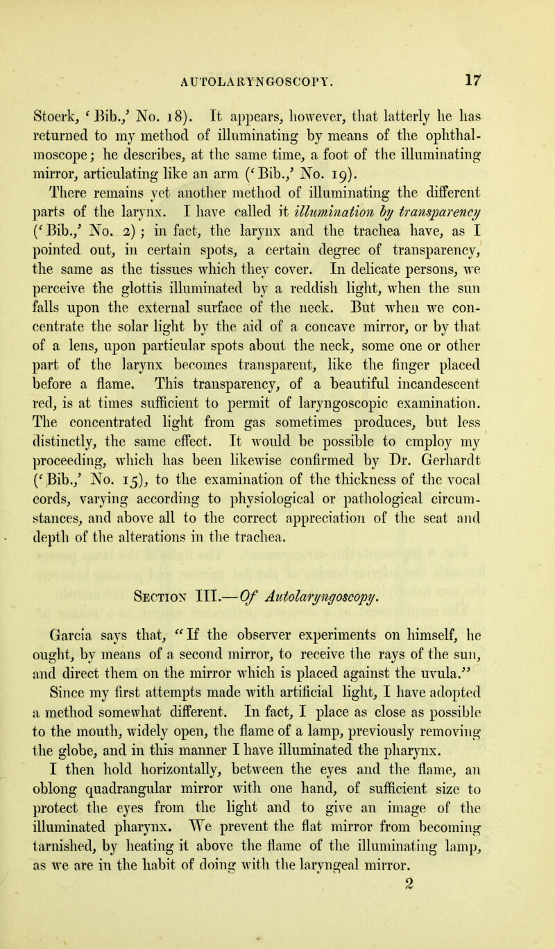 Stoerk, ' Bib./ No. 18). It appears, however, that latterly he has returned to my method of illuminating by means of the ophthal- moscope ; he describes, at the same time, a foot of the illuminating mirror, articulating like an arm ('Bib./ No. 19). There remains yet another method of illuminating the different parts of the larynx. I have called it illumination by transparency (' Bib./ No. 2); in fact, the larynx and the trachea have, as I pointed out, in certain spots, a certain degree of transparency, the same as the tissues which they cover. In delicate persons, we perceive the glottis illuminated by a reddish light, when the sun falls upon the external surface of the neck. But when we con- centrate the solar light by the aid of a concave mirror, or by that of a lens, upon particular spots about the neck, some one or other part of the larynx becomes transparent, like the finger placed before a flame. This transparency, of a beautiful incandescent red, is at times sufficient to permit of laryngoscopic examination. The concentrated light from gas sometimes produces, but less distinctly, the same effect. It would be possible to employ my proceeding, which has been likewise confirmed by Dr. Gerhardt (' Bib./ No. 15), to the examination of the thickness of the vocal cords, varying according to physiological or pathological circum- stances, and above all to the correct appreciation of the seat and depth of the alterations in the trachea. Section III.—Of Autolaryngoscopy. Garcia says that, If the observer experiments on himself, he ought, by means of a second mirror, to receive the rays of the sun, and direct them on the mirror which is placed against the uvula.” Since my first attempts made with artificial light, I have adopted a method somewhat different. In fact, I place as close as possible to the mouth, widely open, the flame of a lamp, previously removing the globe, and in this manner I have illuminated the pharynx. I then hold horizontally, between the eyes and the flame, an oblong quadrangular mirror with one hand, of sufficient size to protect the eyes from the light and to give an image of the illuminated pharynx. We prevent the flat mirror from becoming tarnished, by heating it above the flame of the illuminating lamp, as we are in the habit of doing with the laryngeal mirror.