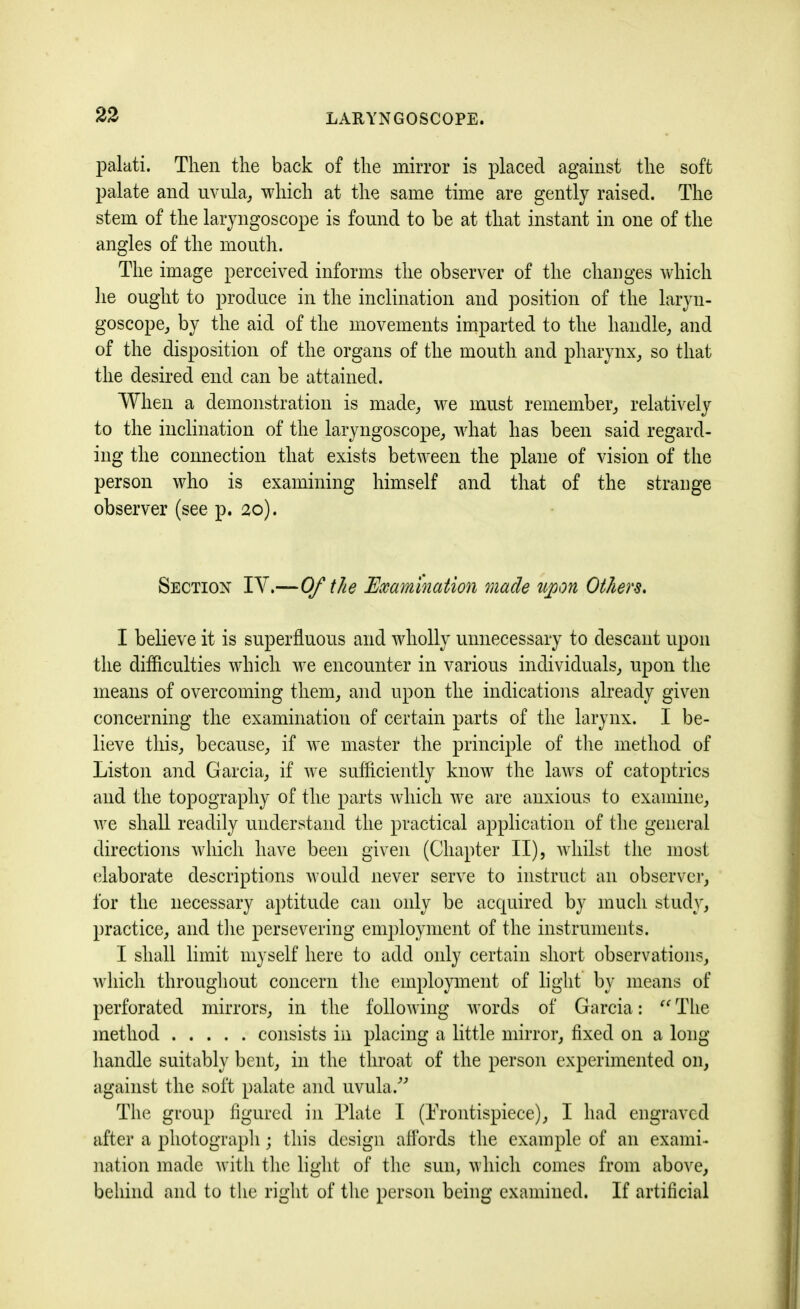 palati. Then the back of the mirror is placed against the soft palate and uvula, which at the same time are gently raised. The stem of the laryngoscope is found to be at that instant in one of the angles of the mouth. The image perceived informs the observer of the changes which he ought to produce in the inclination and position of the laryn- goscope, by the aid of the movements imparted to the handle, and of the disposition of the organs of the mouth and pharynx, so that the desired end can be attained. When a demonstration is made, we must remember, relatively to the inclination of the laryngoscope, what has been said regard- ing the connection that exists between the plane of vision of the person who is examining himself and that of the strange observer (see p. 20). Section IV.—Of the Examination made upon Others. I believe it is superfluous and wholly unnecessary to descant upon the difficulties which we encounter in various individuals, upon the means of overcoming them, and upon the indications already given concerning the examination of certain parts of the larynx. I be- lieve this, because, if we master the principle of the method of Liston and Garcia, if we sufficiently know the laws of catoptrics and the topography of the parts which we are anxious to examine, we shall readily understand the practical application of the general directions which have been given (Chapter II), whilst the most elaborate descriptions would never serve to instruct an observer, for the necessary aptitude can only be acquired by much study, practice, and the persevering employment of the instruments. I shall limit myself here to add only certain short observations, which throughout concern the employment of light by means of perforated mirrors, in the following words of Garcia: The method consists in placing a little mirror, fixed on a long handle suitably bent, in the throat of the person experimented on, against the soft palate and uvula.” The group figured in Plate I (Frontispiece), I had engraved after a photograph; this design affords the example of an exami- nation made with the light of the sun, which comes from above, behind and to the right of the person being examined. If artificial