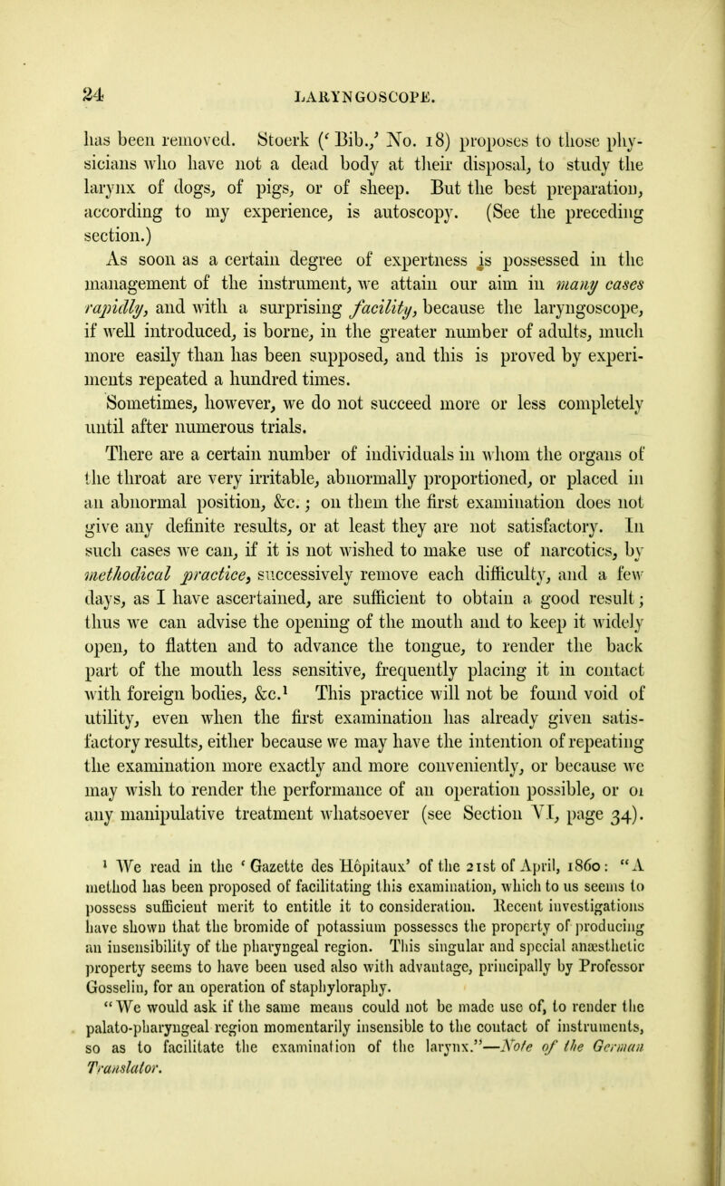 lias been removed. Sfcoerk (‘ Bib./ No. 18) proposes to those phy- sicians who have not a dead body at their disposal, to study the larynx of dogs, of pigs, or of sheep. But the best preparation, according to my experience, is autoscopy. (See the preceding section.) As soon as a certain degree of expertness is possessed in the management of the instrument, we attain our aim in many cases rapidly, and with a surprising facility, because the laryngoscope, if well introduced, is borne, in the greater number of adults, much more easily than has been supposed, and this is proved by experi- ments repeated a hundred times. Sometimes, however, we do not succeed more or less completely until after numerous trials. There are a certain number of individuals in whom the organs of the throat are very irritable, abnormally proportioned, or placed in an abnormal position, &c.; on them the first examination does not give any definite results, or at least they are not satisfactory. In such cases we can, if it is not wished to make use of narcotics, by methodical practice, successively remove each difficulty, and a few days, as I have ascertained, are sufficient to obtain a good result; thus we can advise the opening of the mouth and to keep it widely open, to flatten and to advance the tongue, to render the back part of the mouth less sensitive, frequently placing it in contact with foreign bodies, &C.1 This practice will not be found void of utility, even when the first examination has already given satis- factory results, either because we may have the intention of repeating the examination more exactly and more conveniently, or because we may wish to render the performance of an operation possible, or oi any manipulative treatment whatsoever (see Section YI, page 34). 1 We read in the ‘ Gazette des Hopitaux’ of the 21st of April, i860: “A method has been proposed of facilitating this examination, which to us seems to possess sufficient merit to entitle it to consideration, llecent investigations have shown that the bromide of potassium possesses the property of producing an insensibility of the pharyngeal region. This singular and special anaesthetic property seems to have been used also with advantage, principally by Professor Gosselin, for an operation of staphyloraphy. “We would ask if the same means could not be made use of, to render the palato-pharyngeal region momentarily insensible to the contact of instruments, so as to facilitate the examination of the larynx.’*—Note of the German Translator.