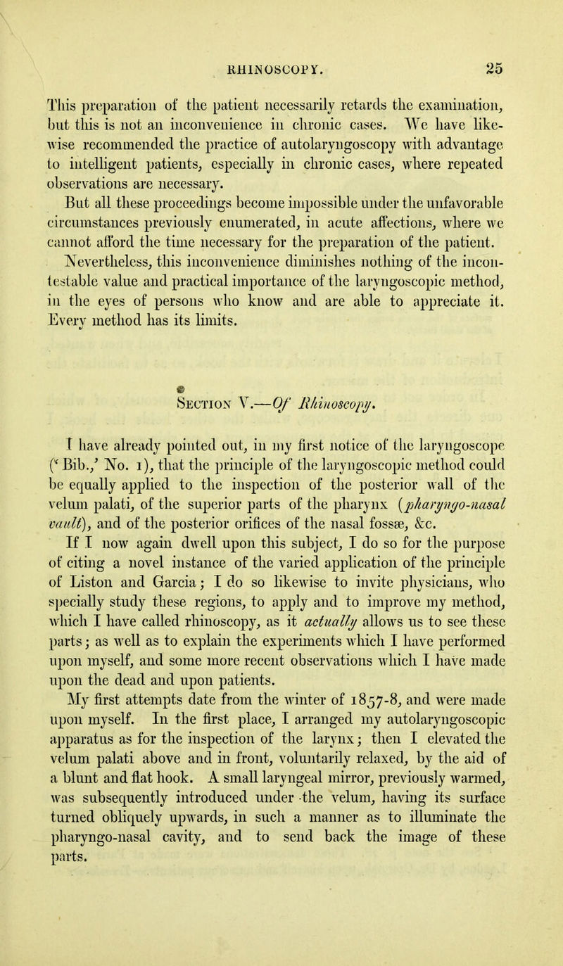 This preparation of the patient necessarily retards the examination, but this is not an inconvenience in chronic cases. We have like- wise recommended the practice of autolaryngoscopy with advantage to intelligent patients, especially in chronic cases, where repeated observations are necessary. But all these proceedings become impossible under the unfavorable circumstances previously enumerated, in acute affections, where we cannot afford the time necessary for the preparation of the patient. Nevertheless, this inconvenience diminishes nothing of the incon- testable value and practical importance of the larvngoscopic method, in the eyes of persons who know and are able to appreciate it. Every method has its limits. Section V.—Of Rhinoscopy. I have already pointed out, in my first notice of the laryngoscope f* Bib./ No. i), that the principle of the laryngoscopic method could be equally applied to the inspection of the posterior wall of the velum palati, of the superior parts of the pharynx (pharyngo-nasal vault), and of the posterior orifices of the nasal fossae, &e. If I now again dwell upon this subject, I do so for the purpose of citing a novel instance of the varied application of the principle of Liston and Garcia; I do so likewise to invite physicians, who specially study these regions, to apply and to improve my method, which I have called rhinoscopy, as it actually allows us to see these parts; as well as to explain the experiments which I have performed upon myself, and some more recent observations which I have made upon the dead and upon patients. My first attempts date from the winter of 1857-8, and were made upon myself. In the first place, I arranged my autolaryngoscopic apparatus as for the inspection of the larynx; then I elevated the velum palati above and in front, voluntarily relaxed, by the aid of a blunt and flat hook. A small laryngeal mirror, previously warmed, was subsequently introduced under the velum, having its surface turned obliquely upwards, in such a manner as to illuminate the pharyngo-nasal cavity, and to send back the image of these parts.
