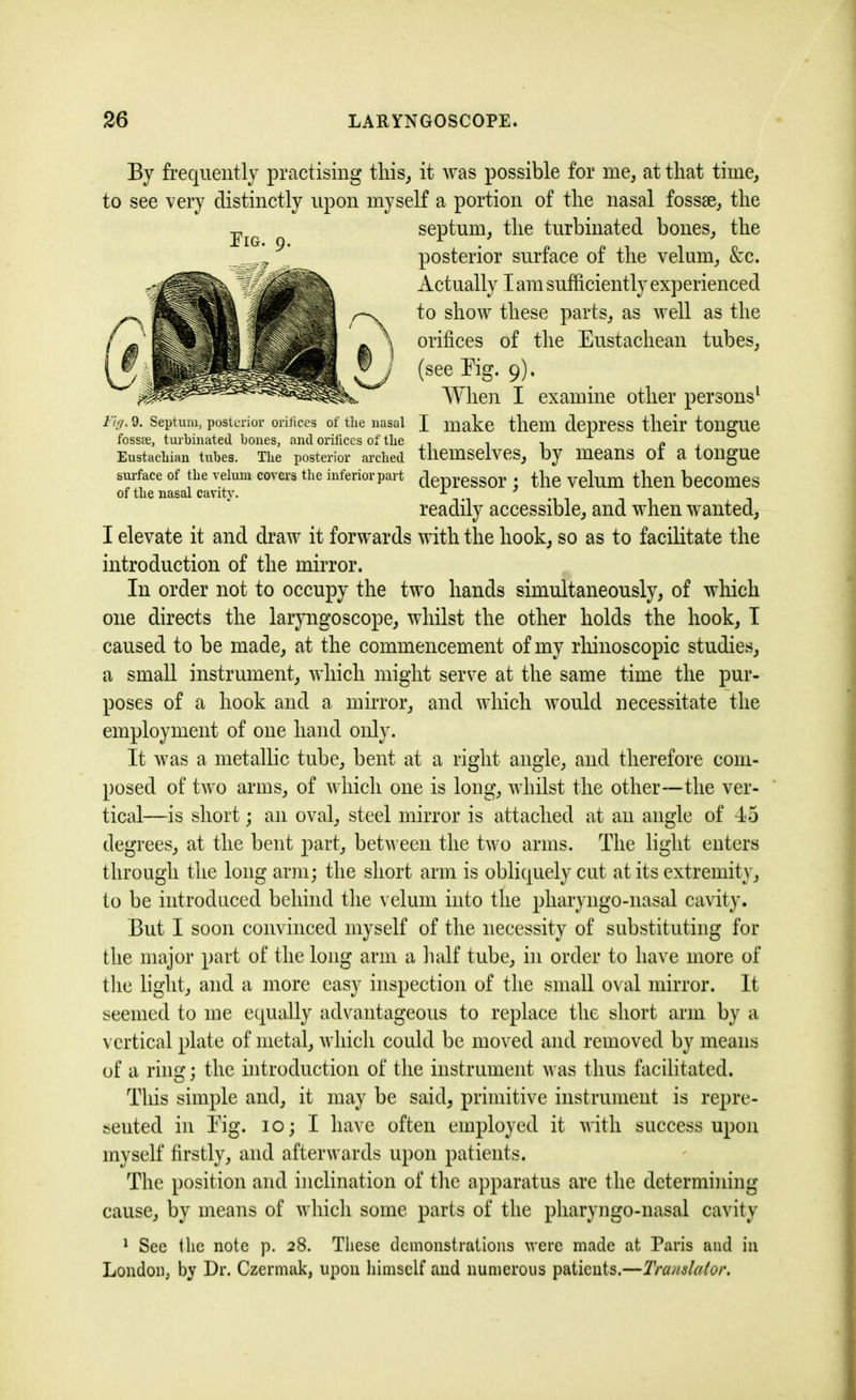 By frequently practising this, it was possible for me, at that time, to see very distinctly upon myself a portion of the nasal fossae, the septum, the turbinated bones, the posterior surface of the velum, &c. Actually I am sufficiently experienced to show these parts, as well as the orifices of the Eustachean tubes, (see Eig. 9). When I examine other persons1 Fig. 9. Septum, posterior orifices of the nasal J make them depress their tongue fossee, turbinated bones, and orifices of the , . , L * Eustachian tubes. Tbe posterior arched themselves, by means 01 a tongue surface of tire velum covers the inferiorpart depressor : the velum then becomes of the nasal cavity. ' readily accessible, and when wanted, I elevate it and draw it forwards with the hook, so as to facilitate the introduction of the mirror. In order not to occupy the two hands simultaneously, of which one directs the laryngoscope, whilst the other holds the hook, I caused to be made, at the commencement of my rhinoscopic studies, a small instrument, which might serve at the same time the pur- poses of a hook and a mirror, and which would necessitate the employment of one hand only. It was a metallic tube, bent at a right angle, and therefore com- posed of two arms, of which one is long, whilst the other—the ver- tical—is short; an oval, steel mirror is attached at an angle of 45 degrees, at the bent part, between the two arms. The light enters through the long arm; the short arm is obliquely cut at its extremity, to be introduced behind the velum into the pliaryngo-nasal cavity. But I soon convinced myself of the necessity of substituting for the major part of the long arm a half tube, in order to have more of the light, and a more easy inspection of the small oval mirror. It seemed to me equally advantageous to replace the short arm by a vertical plate of metal, which could be moved and removed by means of a ring; the introduction of the instrument was thus facilitated. This simple and, it may be said, primitive instrument is repre- sented in Eig. io; I have often employed it with success upon myself firstly, and afterwards upon patients. The position and inclination of the apparatus are the determining cause, by means of which some parts of the pharyngo-nasal cavity 1 See the note p. 28. These demonstrations were made at Paris and in London, by Dr. Czermak, upon himself and numerous patients.—Translator. Eig. 9.