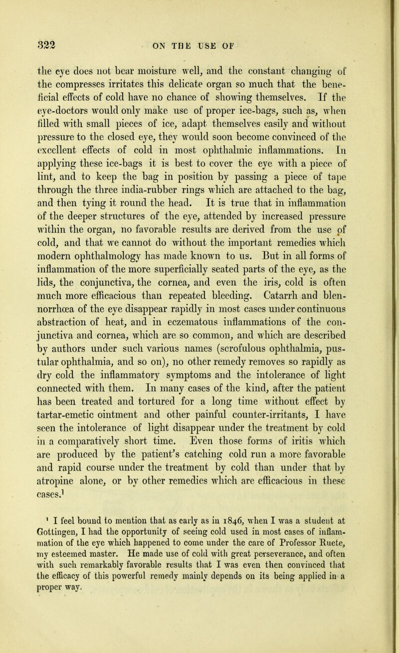 the eye does not bear moisture well, and the constant changing of the compresses irritates this delicate organ so much that the bene- ficial effects of cold have no chance of showing themselves. If the eye-doctors would only make use of proper ice-bags, such as, when filled with small pieces of ice, adapt themselves easily and without pressure to the closed eye, they would soon become convinced of the excellent effects of cold in most ophthalmic inflammations. In applying these ice-bags it is best to cover the eye with a piece of lint, and to keep the bag in position by passing a piece of tape through the three india-rubber rings which are attached to the bag, and then tying it round the head. It is true that in inflammation of the deeper structures of the eye, attended by increased pressure within the organ, no favorable results are derived from the use pf cold, and that we cannot do without the important remedies which modern ophthalmology has made known to us. But in all forms of inflammation of the more superficially seated parts of the eye, as the lids, the conjunctiva, the cornea, and even the iris, cold is often much more efficacious than repeated bleeding. Catarrh and blen- norrhcea of the eye disappear rapidly in most cases under continuous abstraction of heat, and in eczematous inflammations of the con- junctiva and cornea, which are so common, and which are described by authors under such various names (scrofulous ophthalmia, pus- tular ophthalmia, and so on), no other remedy removes so rapidly as dry cold the inflammatory symptoms and the intolerance of light connected with them. In many cases of the kind, after the patient has been treated and tortured for a long time without effect by tartar-emetic ointment and other painful counter-irritants, I have seen the intolerance of light disappear under the treatment by cold in a comparatively short time. Even those forms of iritis which are produced by the patient's catching cold run a more favorable and rapid course under the treatment by cold than under that by atropine alone, or by other remedies which are efficacious in these cases.1 1 I feel bound to mention that as early as in 1846, when I was a student at Gottingen, I had the opportunity of seeing cold used in most cases of inflam- mation of the eye which happened to come under the care of Professor Ruete, my esteemed master. He made use of cold with great perseverance, and often with such remarkably favorable results that I was even then convinced that the efficacy of this powerful remedy mainly depends on its being applied in a proper way.