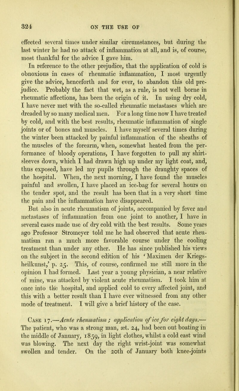 effected several times under similar circumstances, but during the last winter he had no attack of inflammation at all, and is, of course, most thankful for the advice I gave him. In reference to the other prejudice, that the application of cold is obnoxious in cases of rheumatic inflammation, I most urgently give the advice, henceforth and for ever, to abandon this old pre- judice. Probably the fact that wet, as a rule, is not well borne in rheumatic affections, has been the origin of it. In using dry cold, I have never met with the so-called rheumatic metastases which are dreaded by so many medical men. Por a long time now I have treated by cold, and with the best results, rheumatic inflammation of single joints or of bones and muscles. I have myself several times during the winter been attacked by painful inflammation of the sheaths of the muscles of the forearm, when, somewhat heated from the per- formance of bloody operations, I have forgotten to pull my shirt- sleeves down, which I had drawn high up under my light coat, and, thus exposed, have led my pupils through the draughty spaces of the hospital. When, the next morning, I have found the muscles painful and swollen, I have placed an ice-bag for several hours on the tender spot, and the result has been that in a very short time the pain and the inflammation have disappeared. But also in acute rheumatism of joints, accompanied by fever and metastases of inflammation from one joint to another, I have in several cases made use of dry cold with the best results. Some years ago Professor Stromeyer told me he had observed that acute rheu- matism ran a much more favorable course under the cooling treatment than under any other. He has since published his views on the subject in the second edition of his f Maximen der Kriegs- heilkunst/ p. 2$. This, of course, confirmed me still more in the opinion I had formed. Last year a young physician, a near relative of mine, was attacked by violent acute rheumatism. I took him at once into the hospital, and applied cold to every affected joint, and this with a better result than I have ever witnessed from any other mode of treatment. I will give a brief history of the case. Case 17.—Acute rheumatism; application of ice for eight clays.'— The patient, who was a strong man, set. 24, had been out boating in the middle of January, 1859, clothes, whilst a cold east wind was blowing. The next day the right wrist-joint was somewhat swollen and tender. On the 20th of January both knee-joints