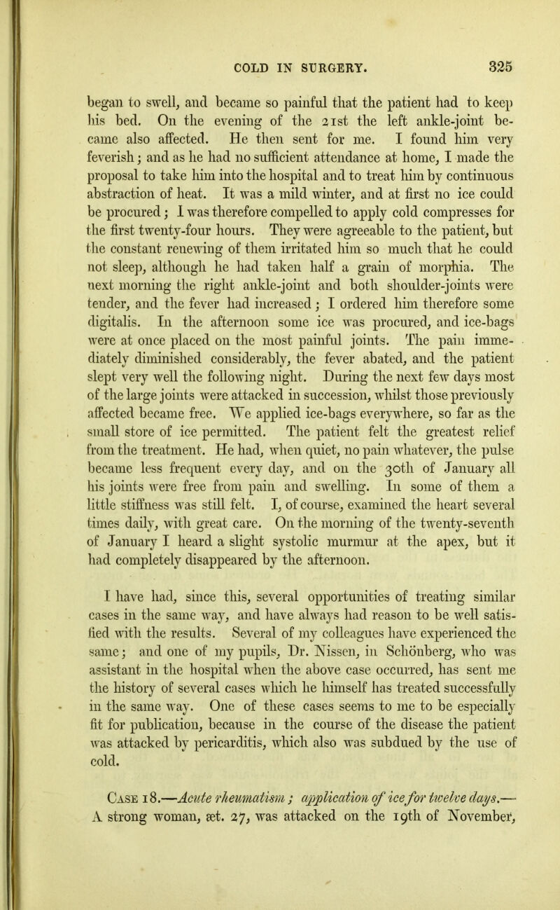 began to swell, and became so painful that the patient had to keep his bed. On the evening of the 21st the left ankle-joint be- came also affected. He then sent for me. I found him very feverish; and as he had no sufficient attendance at home, I made the proposal to take him into the hospital and to treat him by continuous abstraction of heat. It was a mild winter, and at first no ice could be procured; I was therefore compelled to apply cold compresses for the first twenty-four hours. They were agreeable to the patient, but the constant renewing of them irritated him so much that he could not sleep, although he had taken half a grain of morphia. The next morning the right ankle-joint and both shoulder-joints were tender, and the fever had increased ; I ordered him therefore some digitalis. In the afternoon some ice was procured, and ice-bags were at once placed on the most painful joints. The pain imme= diately diminished considerably, the fever abated, and the patient slept very well the following night. During the next few days most of the large joints were attacked in succession, whilst those previously affected became free. We applied ice-bags everywhere, so far as the small store of ice permitted. The patient felt the greatest relief from the treatment. He had, when quiet, no pain whatever, the pulse became less frequent every day, and on the 30th of January all his joints were free from pain and swelling. In some of them a little stiffness was still felt. I, of course, examined the heart several times daily, with great care. On the morning of the twenty-seventh of January I heard a slight systolic murmur at the apex, but it had completely disappeared by the afternoon. I have had, since this, several opportunities of treating similar cases in the same way, and have always had reason to be well satis- fied with the results. Several of my colleagues have experienced the same; and one of my pupils, Dr. Nissen, in Schonberg, who was assistant in the hospital when the above case occurred, has sent me the history of several cases which he himself has treated successfully in the same way. One of these cases seems to me to be especially fit for publication, because in the course of the disease the patient was attacked by pericarditis, which also was subdued by the use of cold. Case 18.—Acute rheumatism ; application of ice for twelve clays- A strong woman, set. 27, was attacked on the 19th of November,