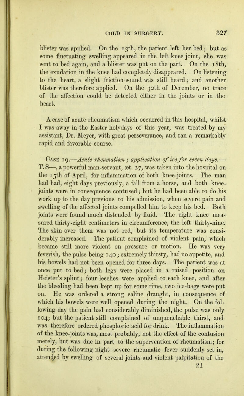 blister was applied. On the 13th, the patient left her bed; but as some fluctuating swelling appeared in the left knee-joint, she was sent to bed again, and a blister was put on the part. On the 18th, the exudation in the knee had completely disappeared. On listening to the heart, a slight friction-sound was still heard; and another blister was therefore applied. On the 30th of December, no trace of the affection could be detected either in the joints or in the heart. A case of acute rheumatism which occurred in this hospital, whilst I was away in the Easter holy days of this year, was treated by my assistant. Dr. Meyer, with great perseverance, and ran a remarkably rapid and favorable course. Case 19.—Acute rheumatism ; application of ice for seven days.— T.S—, a powerful man-servant, set. 27, was taken into the hospital on the 15th of April, for inflammation of both knee-joints. The man had had, eight days previously, a fall from a horse, and both knee- joints were in consequence contused; but he had been able to do his work up to the day previous to his admission, when severe pain and swelling of the affected joints compelled him to keep his bed. Both joints were found much distended by fluid. The right knee mea- sured thirty-eight centimeters in circumference, the left thirty-nine. The skin over them was not red, but its temperature was consi- derably increased. The patient complained of violent pain, which became still more violent on pressure or motion. He was very feverish, the pulse being 140; extremely thirsty, had no appetite, and his bowels had not been opened for three days. The patient was at once put to bed; both legs were placed in a raised position on HeisteEs splint; four leeches were applied to each knee, and after the bleeding had been kept up for some time, two ice-bags were put on. He was ordered a strong saline draught, in consequence of which his bowels were well opened during the night. On the fol- lowing day the pain had considerably diminished, the pulse was only 104; but the patient still complained of unquenchable thirst, and was therefore ordered phosphoric acid for drink. The inflammation of the knee-joints was, most probably, not the effect of the contusion merely, but was due in part to the supervention of rheumatism; for during the following night severe rheumatic fever suddenly set in, attended by swelling of several joints and violent palpitation of the 21