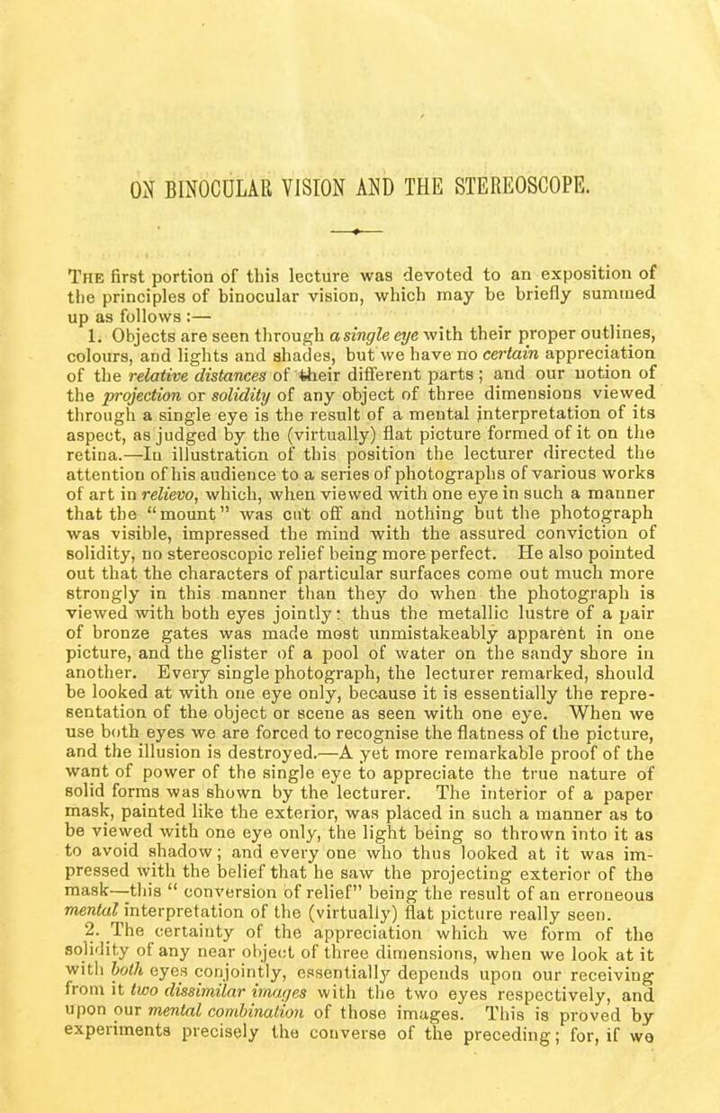 ON BINOCULAR VISION AND THE STEREOSCOPE. The first portion of this lecture was devoted to an exposition of the principles of binocular vision, which may be briefly summed up as follows :— 1. Objects are seen through asingle eye with their proper outlines, colours, and lights and shades, but we have no certain appreciation of the relative distances of their different parts ; and our notion of the projection or solidity of any object of three dimensions viewed through a single eye is the result of a mental interpretation of its aspect, as judged by the (virtually) flat picture formed of it on the retina.—In illustration of this position the lecturer directed the attention of his audience to a series of photographs of various works of art in relievo, which, when viewed with one eye in such a manner that the “mount” was cut off and nothing but the photograph was visible, impressed the mind with the assured conviction of solidity, no stereoscopic relief being more perfect. He also pointed out that the characters of particular surfaces come out much more strongly in this manner than they do when the photograph is viewed with both eyes jointly: thus the metallic lustre of a pair of bronze gates was made most unmistakeably apparent in one picture, and the glister of a pool of water on the sandy shore in another. Every single photograph, the lecturer remarked, should be looked at with one eye only, because it is essentially the repre- sentation of the object or scene as seen with one eye. When we use both eyes we are forced to recognise the flatness of the picture, and the illusion is destroyed.—A yet more remarkable proof of the want of power of the single eye to appreciate the true nature of solid forms was shown by the lecturer. The interior of a paper mask, painted like the exterior, was placed in such a manner as to be viewed with one eye only, the light being so thrown into it as to avoid shadow; and every one who thus looked at it was im- pressed with the belief that he saw the projecting exterior of the mask—-this “ conversion of relief” being the result of an erroneous mental interpretation of the (virtually) flat picture really seen. 2. The certainty of the appreciation which we form of the solidity ot any near object of three dimensions, when we look at it with both eyes conjointly, essentially depends upon our receiving from it two dissimilar images with the two eyes respectively, and upon our mental combination of those images. This is proved by experiments precisely the converse of the preceding; for, if we