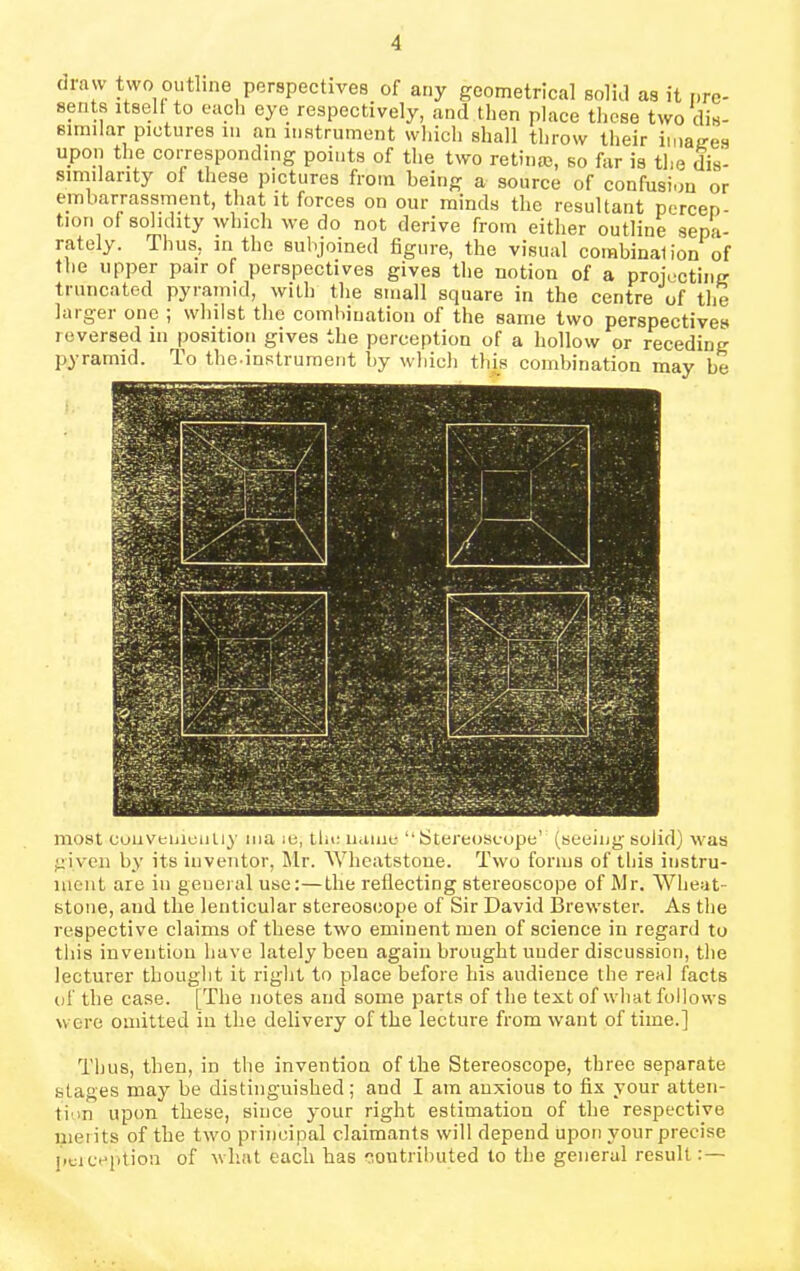 maw two outline perspectives of any geometrical solid as it pre- sents itself to each eye respectively, and then place these two dis- similar pictures in an instrument which shall throw their images upon the corresponding points of the two retinue, so for is the dis- similarity of these pictures from being a source of confusion or embarrassment, that it forces on our minds the resultant percep- t,ion of solidity which we do not derive from either outline sepa- rately. Thus, in the subjoined figure, the visual combination of the upper pair of perspectives gives the notion of a projecting truncated pyramid, with the small square in the centre of the largei one , whilst the combination of the same two perspectives reversed in position gives the perception of a hollow or receding pyramid. To the-instrument by which this combination may be most conveniently ma ie, the name “Stereoscope’ (seeing solid) was given by its inventor, Mr. Wheatstone. Two forms of this instru- ment are in general use:—the reflecting stereoscope of Mr. Wheat- stone, aud tlie lenticular stereoscope of Sir David Brewster. As the respective claims of these two eminent men of science in regard to this invention have lately been again brought under discussion, the lecturer thought it right to place before his audience the real facts of the case. [The notes arid some parts of the text of what follows were omitted in the delivery of the lecture from want of time.] Thus, then, in the invention of the Stereoscope, three separate stages may he distinguished; and I am anxious to fix your atten- tion upon these, since your right estimation of the respective merits of the two principal claimants will depend upon your precise pciception of wlrat each has contributed to the general result:—