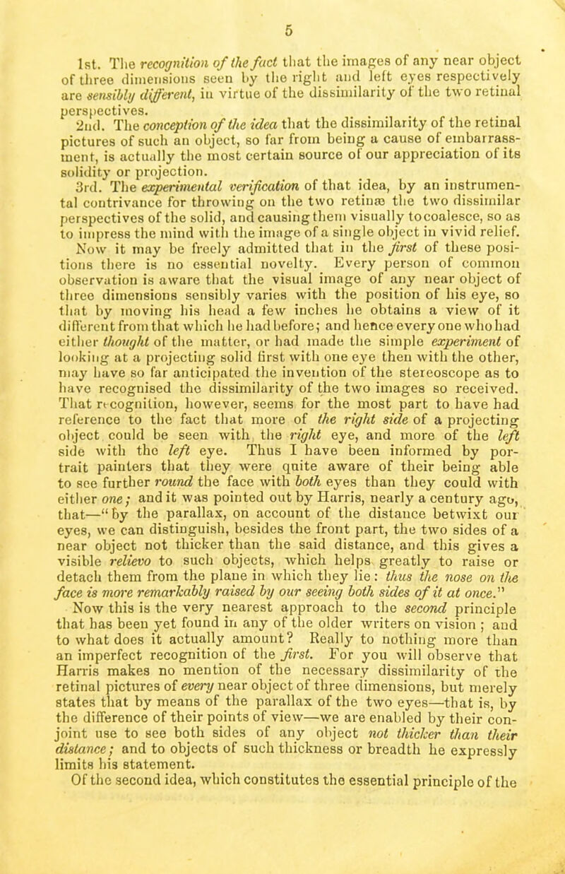 1st. The recognition of the fact that the images of any near object of three dimensions seen by the right and left eyes respectively are sensibly different, in virtue of the dissimilarity of the two retinal perspectives. 2nd. The conception of the idea that the dissimilarity of the retinal pictures of such an object, so far from being a cause of embarrass- ment, is actually the most certain source of our appreciation of its solidity or projection. 3rd. The experimental verification of that idea, by an instrumen- tal contrivance for throwing on the two retina) the two dissimilar perspectives of the solid, and causing them visually tocoalesce, so as to impress the mind with the image of a single object in vivid relief. Now it may be freely admitted that in the first of these posi- tions there is no essential novelty. Every person of common observation is aware that the visual image of any near object of three dimensions sensibly varies with the position of his eye, so that by moving his head a few inches he obtains a view of it different from that which he had before; and hence everyone who had either thought of the matter, or had made the simple experiment of looking at a projecting solid first with one eye then with the other, may have so far anticipated the invention of the stereoscope as to have recognised the dissimilarity of the two images so received. That recognition, however, seems for the most part to have had reference to the fact that more of the right side of a projecting object could be seen with the right eye, and more of the left side with the left eye. Thus I have been informed by por- trait painters that they were quite aware of their being able to see further round the face with both eyes than they could with either one; and it was pointed out by Harris, nearly a century ago, that—“by the parallax, on account of the distance betwixt our eyes, we can distinguish, besides the front part, the two sides of a near object not thicker than the said distance, and this gives a visible relievo to such objects, which helps greatly to raise or detach them from the plane in which they lie: thus the nose on the face is more remarkably raised by our seeing both sides of it at once.' Now this is the very nearest approach to the second principle that has been yet found in any of the older writers on vision ; and to what does it actually amount? Really to nothing more than an imperfect recognition of the first. For you will observe that Harris makes no mention of the necessary dissimilarity of the retinal pictures of every near object of three dimensions, but merely states that by means of the parallax of the two eyes—that is, by the difference of their points of view—we are enabled by their con- joint use to see both sides of any object not thicker than their distance; and to objects of such thickness or breadth he expressly limits his statement. Of the second idea, which constitutes the essential principle of the