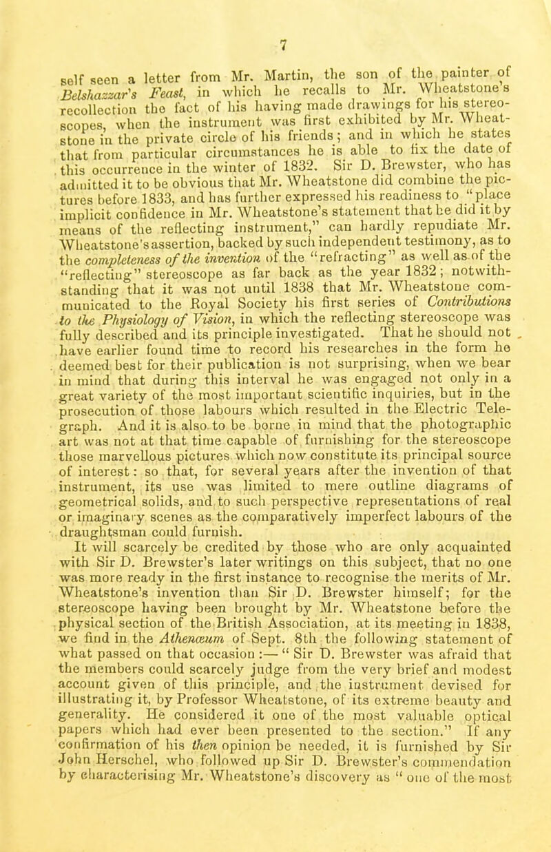 self seen a letter from Mr. Martin, the son of the painter of Belshazzar's Feast, in which he recalls to Mr. Wheatstone s recollection the fact of his having made drawings for his stereo- scopes, when the instrument was first exhibited by Mr Wheat- stone in the private circle of his friends ; and in which lie states that from particular circumstances he is able to fix the date ot this occurrence in the winter of 1832. Sir D. Brewster, who has admitted it to be obvious that Mr. Wheatstone did combine the pic- tures before 1833, and has further expressed his readiness to “place implicit confidence in Mr. Wheatstone’s statement that he did it by means of the reflecting instrument,” can hardly repudiate Mr. Wheatstone's assertion, backed by such independent testimony, as to the completeness of the invention of the “refracting” as well as of the “reflecting” stereoscope as far back as the year 1832; notwith- standing that it was not until 1838 that Mr. Wheatstone com- municated to the .Royal Society his first series of Contributions to the Physiology of Vision, in which the reflecting stereoscope was fully described and its principle investigated. That he should not . have earlier found time to record his researches in the form he deemed best for their publication is not surprising, when we bear in mind that during this interval he was engaged not only in a great variety of the most important scientific inquiries, but in the prosecution of those labours which resulted in the Electric Tele- graph. And it is also to be borne in mind that the photographic art was not at that time capable of, furnishing for the stereoscope those marvellous pictures which now constitute its principal source of interest: so that, for several years after the invention of that instrument, its use was limited to mere outline diagrams of geometrical solids, and to such perspective representations of real or imaginary scenes as the comparatively imperfect labours of the draughtsman could furnish. It will scarcely be credited by those who are only acquainted with Sir D. Brewster’s later writings on this subject, that no one was more ready in the first instance to recognise the merits of Mr. Wheatstone’s invention than Sir D. Brewster himself; for the stereoscope having been brought by Mr. Wheatstone before the physical section of the British Association, at its meeting in 1838, we find in the Athenaeum of Sept. 8th the following statement of what passed on that occasion :— “ Sir D. Brewster was afraid that the members could scarcely judge from the very brief and modest account given of this principle, and the instrument devised for illustrating it, by Professor Wheatstone, of its extreme beauty and generality. He considered it one of the most valuable optical papers which had ever been presented to the section.” If any confirmation of his then opinion be needed, it is furnished by Sir John Hersehel, who followed up Sir D. Brewster’s commendation by characterising Mr. Wheatstone’s discovery as “ one of the most