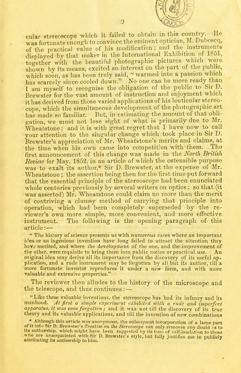 cular stereoscope which it failed to obtain in this country, lie was fortunate enough to convince the eminent optician, M. Duboscq, of the practical value of his modification; and the instruments displayed hv that maker in the International Exhibition of 1851, together with the beautiful photographic pictures which were shown by its means, excited an interest on the part of the public, which soon, as has been truly said, “ warmed into a passion which has scarcely since cooled down.” No one can be more ready than I am myself to recognise the obligation of the public to Sir D. Brewster for the vast amount of instruction and enjoyment which it has derived from those varied applications of his lenticular stereo- cope, which the simultaneous development of the photographic art has made eo familiar. But, in estimating the amount ot that obli- gation, we must not lose sight of what is primarily due to Mr. Wheatstone; and it is with great regret that I have now to call your attention to the singular change which took place in.Sir D. Brewster’s appreciation of Mr. Wheatstone’s merits and claims, at the time when his own came into competition with them. The first announcement of this change was made in the North British Review for May, 1852, in an article of which the ostensible purpose was to exalt its author* Sir D. Brewster, at the expense of Mr. Wheatstoue; the assertion being then for the first time put forward that the essential principle of the stereoscope had been enunciated whole centuries previously by several writers on optics ; so that (it was asserted) Mr. Wheatstone could claim no more than the merit of contriving a clumsy method of carrying that principle into operation, which had been completely superseded by the re- viewer’s own more simple, more convenient, and more effective instrument. The following is the opening paragraph of this article:— “ The history of science presents us with numerous cases where an important i('ea or an ingenious invention have long failed to attract the attention they have merited, and where the development of the one, and the improvement of the other, were requisite to bring them into public notice or practical use. An original idea may derive all its importance from the discovery of its useful ap- plication, and a rude instrument may be forgotten by all but its author, till a more fortunate inventor reproduces it under a new form, and with more valuable and extensive properties.” The reviewer then alludes to the history of the microscope and the telescope, and thus continues:— “Like these valuable inventions, the stereoscope has had its infancy and its manhood. Al first a simple experiment exhibited with a rude and imperfect apparatus, it was soon forgotten ; and it was not till the discovery of its true theory and its valuable applications, and till the invention of new combinations * Although this article was anonymous, the subsequent incorporation of a laree part of it into Sir D. Brewster's Treatise on the Stereoscope not only removes any doubt as to its authorship, which might have been suggested by its tone of self-laudation to those who are unacquainted with Sir D. Brewster's style, but fully justifies me in publicly attributing its authorship to him.