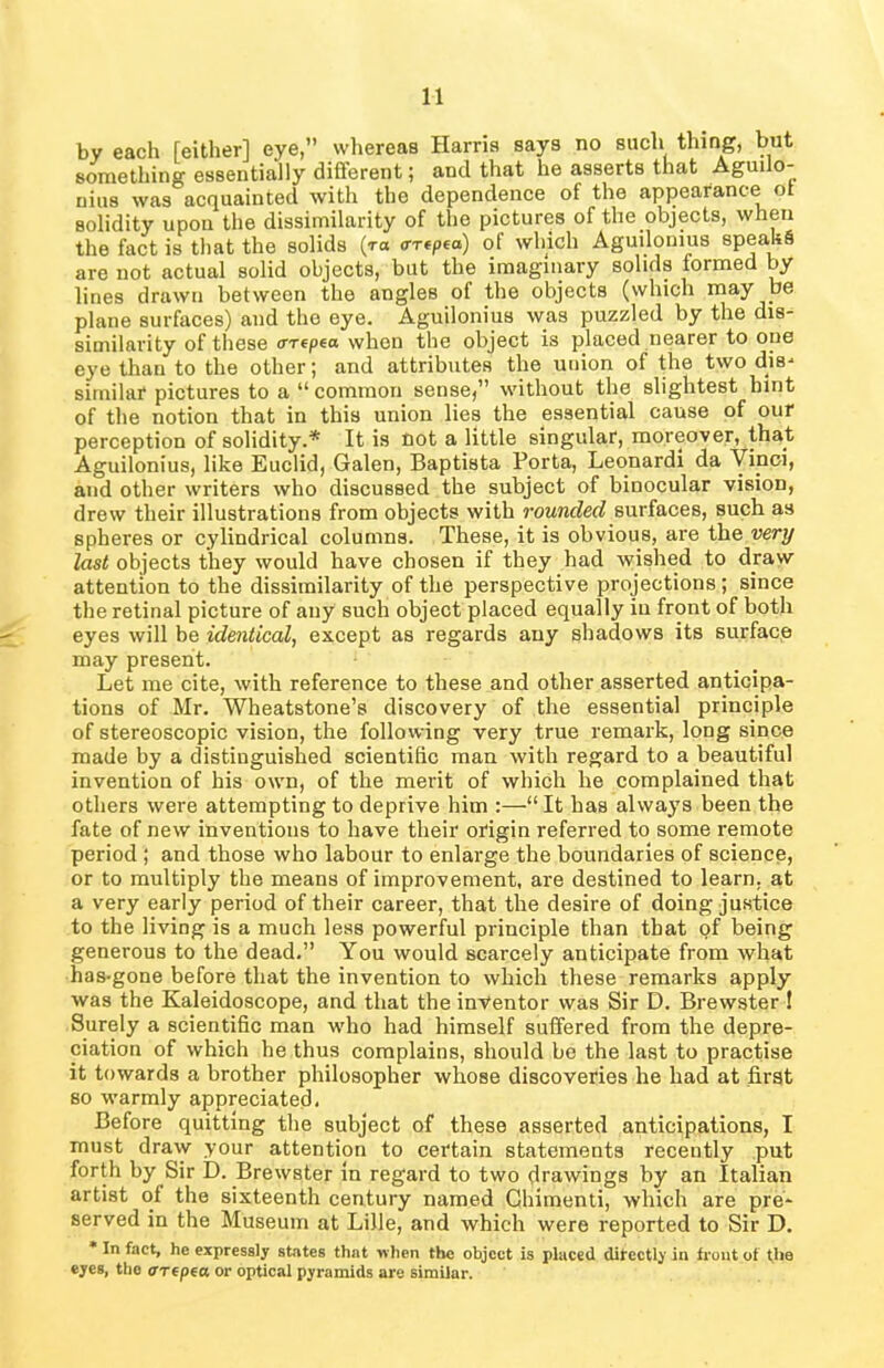 by each [either] eye,” whereas Harris says no such thing, but something essentially different; and that he asserts that Agudo- nius was acquainted with the dependence of the appearance ot solidity upon the dissimilarity of the pictures of the objects, when the fact is that the solids (t» artpea) of which Aguilonius speaUS are not actual solid objects, but the imaginary solids formed by lines drawn between the angles of the objects (which may be plane surfaces) and the eye. Aguilonius was puzzled by the dis- similarity of these errepea when the object is placed nearer to one eye than to the other; and attributes the union of the two dis- similar pictures to a “common sense,” without the slightest hint of the notion that in this union lies the essential cause of our perception of solidity.* It is not a little singular, moreover, that Aguilonius, like Euclid, Galen, Baptista Porta, Leonardi da Vinci, and other writers who discussed the subject of binocular vision, drew their illustrations from objects with rounded surfaces, such as spheres or cylindrical columns. These, it is obvious, are the very last objects they would have chosen if they had wished to draw attention to the dissimilarity of the perspective projections; since the retinal picture of any such object placed equally in front of both eyes will be identical, except as regards any shadows its surface may present. Let me cite, with reference to these and other asserted anticipa- tions of Mr. Wheatstone’s discovery of the essential principle of stereoscopic vision, the following very true remark, long since made by a distinguished scientific man with regard to a beautiful invention of his own, of the merit of which he complained that others were attempting to deprive him :—“ It has always been the fate of new inventions to have their origin referred to some remote period ; and those who labour to enlarge the boundaries of science, or to multiply the means of improvement, are destined to learn, at a very early period of their career, that the desire of doing justice to the living is a much less powerful principle than that of being generous to the dead.” You would scarcely anticipate from what has-gone before that the invention to which these remarks apply was the Kaleidoscope, and that the inventor was Sir D. Brewster ! Surely a scientific man who had himself suffered from the depre- ciation of which he thus complains, should be the last to practise it towards a brother philosopher whose discoveries he had at first so warmly appreciated. Before quitting the subject of these asserted anticipations, I must draw your attention to certain statements recently put forth by Sir D. Brewster in regard to two drawings by an Italian artist of the sixteenth century named Chimenti, which are pre- served in the Museum at Lille, and which were reported to Sir D. * In fact, he expressly states that when the object is placed directly in trout of the eyes, the OTtpea or optical pyramids are similar.