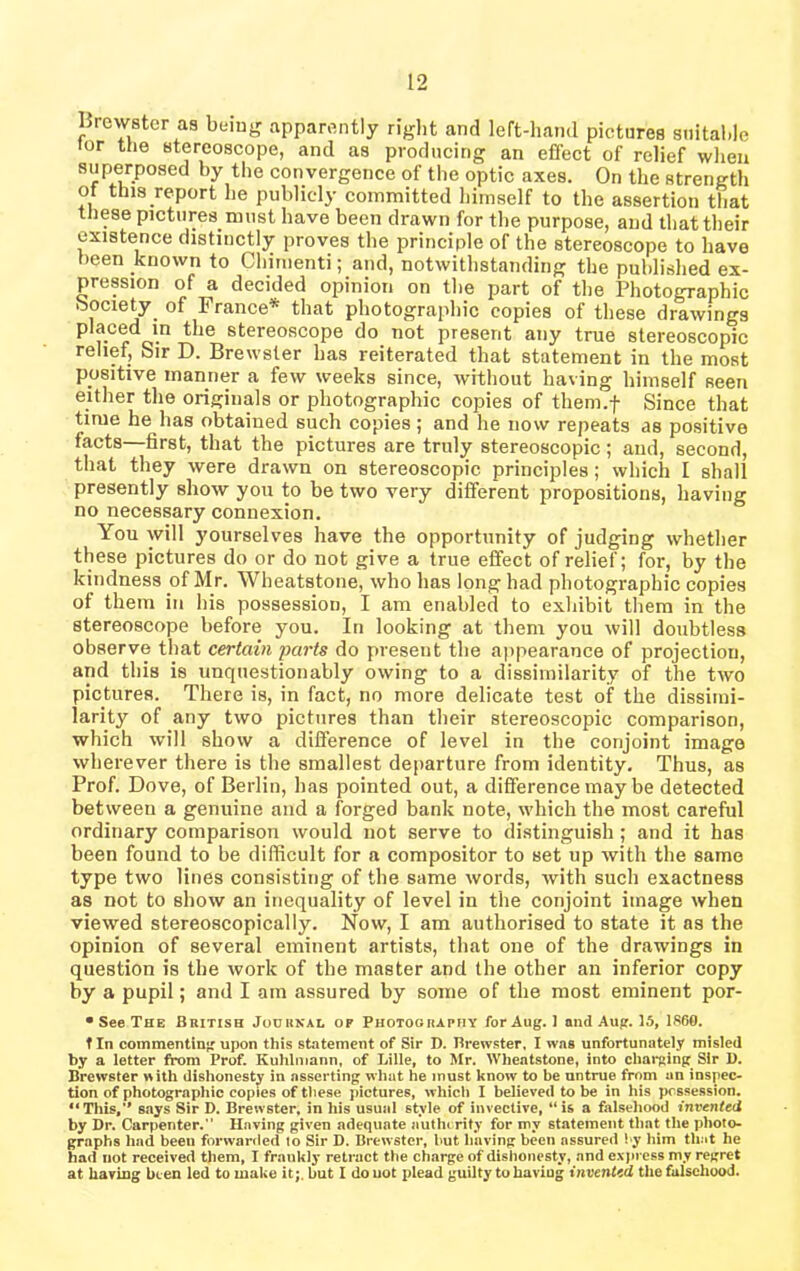 Brewster as being apparently right and left-hand pictures suitable lor the stereoscope, and as producing an effect of relief when superposed by the convergence of the optic axes. On the strength of this report he publicly committed himself to the assertion that these pictures must have been drawn for the purpose, and that their existence distinctly proves the principle of the stereoscope to have been known to Chimenti; and, notwithstanding the published ex- pression of a decided opinion on the part of the Photographic ■society. of France* that photographic copies of these drawings i-ro'n tlie stereoscoPe do not present any true stereoscopic relief. Sir D. Brewster has reiterated that statement in the most positive manner a few weeks since, without having himself seen either the originals or photographic copies of them.f Since that time he has obtained such copies; and he now repeats as positive facts—first, that the pictures are truly stereoscopic; and, second, that they were drawn on stereoscopic principles; which I shall presently show you to be two very different propositions, having no necessary connexion. You will j’ourselves have the opportunity of judging whether these pictures do or do not give a true effect of relief; for, by the kindness .of Mr. Wheatstone, who has long had photographic copies of them in his possession, I am enabled to exhibit them in the stereoscope before you. In looking at them you will doubtless observe that certain parts do present the appearance of projection, and this is unquestionably owing to a dissimilarity of the two pictures. There is, in fact, no more delicate test of the dissimi- larity of any two pictures than their stereoscopic comparison, which will show a difference of level in the conjoint image wherever there is the smallest departure from identity. Thus, as Prof. Dove, of Berlin, has pointed out, a difference may be detected between a genuine and a forged bank note, which the most careful ordinary comparison would not serve to distinguish; and it has been found to be difficult for a compositor to set up with the same type two lines consisting of the same words, with such exactness as not to show an inequality of level in the conjoint image when viewed stereoscopically. Now, I am authorised to state it as the opinion of several eminent artists, that one of the drawings in question is the work of the master and the other an inferior copy by a pupil; and I am assured by some of the most eminent por- • See The British Journal op Photography for Aug. J and Aug. 15, 1860. t In commenting upon this statement of Sir D. Brewster, I was unfortunately misled by a letter from Prof. Kuhlmann, of Lille, to Mr. Wheatstone, into charging: Sir D. Brewster with dishonesty in asserting what he must know to be untrue from an inspec- tion of photographic copies of these pictures, which I believed to be in his possession. “This,'' says Sir D. Brewster, in his usual style of invective, “is a falsehood invented by Dr. Carpenter. Having given adequate nutln rity for my statement that the photo- graphs had been forwarded io Sir D. Brewster, but having been assured by him that he had not received them, I frankly retract the charge of dishonesty, and express my regret at having been led to make it;, but I do not plead guilty to having invented the falsehood.