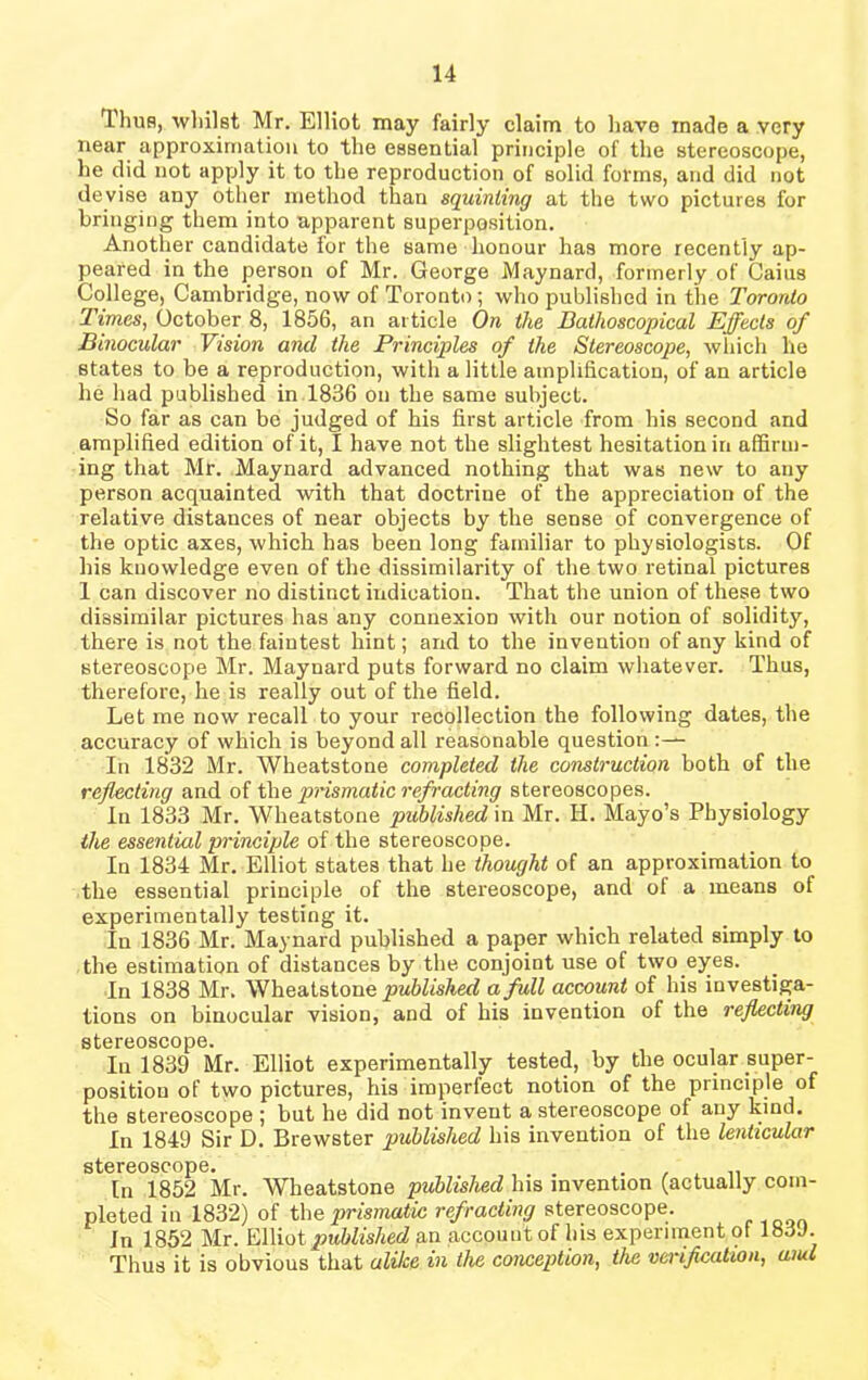 Tima, whilst Mr. Elliot may fairly claim to have made a very near approximation to the essential principle of the stereoscope, he did not apply it to the reproduction of solid forms, and did not devise any other method than squinting at the two pictures for bringing them into apparent superposition. Another candidate for the same honour has more recently ap- peared in the person of Mr. George Maynard, formerly of Caius College, Cambridge, now of Toronto; who published in the Toronto Times, October 8, 1856, an article On the Bathoscopical Effects of Binocular Vision and the Principles of the Stereoscope, which he states to be a reproduction, with a little amplification, of an article he had published in 1836 on the same subject. So far as can be judged of his first article from his second and amplified edition of it, I have not the slightest hesitation in affirm- ing that Mr. Maynard advanced nothing that was new to any person acquainted with that doctrine of the appreciation of the relative distances of near objects by the sense of convergence of the optic axes, which has been long familiar to physiologists. Of his knowledge even of the dissimilarity of the two retinal pictures 1 can discover no distinct indication. That the union of these two dissimilar pictures has any connexion with our notion of solidity, there is not the faintest hint; and to the invention of any kind of stereoscope Mr. Maynard puts forward no claim whatever. Thus, therefore, he is really out of the field. Let me now recall to your recollection the following dates, the accuracy of which is beyond all reasonable question In 1832 Mr. Wheatstone completed the construction both of the reflecting and of the prismatic refracting stereoscopes. In 1833 Mr. Wheatstone published in Mr. H. Mayo’s Physiology the essential principle of the stereoscope. In 1834 Mr. Elliot states that he thought of an approximation to the essential principle of the stereoscope, and of a means of experimentally testing it. In 1836 Mr. Maynard published a paper which related simply to the estimation of distances by the conjoint use of two eyes. In 1838 Mr. Wheatstone published a full account of his investiga- tions on binocular vision, and of his invention of the reflecting stereoscope. In 1839 Mr. Elliot experimentally tested, by the ocular super- position of two pictures, his imperfect notion of the principle of the stereoscope ; but he did not invent a stereoscope of any kind. In 1849 Sir D. Brewster published his invention of the lenticular stereoscope. . . In 1852 Mr. Wheatstone published his invention (actually com- pleted iu 1832) of the prismatic refracting stereoscope. Jn 1852 Mr. Edict published an account of his experiment ol 183J. Thus it is obvious that alike in the conception, the verification, uiul