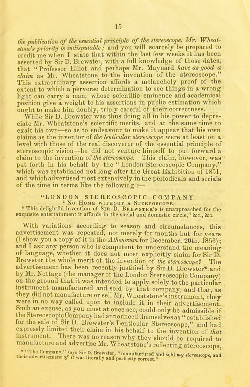 the publication of the essential principle of the stereoscope, Mr. Wheat- stone's priority is indisputable; and you will scarcely be prepared to credit me wlien I state that within the last few weeks it has been asserted by Sir D. Brewster, with a full knowledge of those dates, that “Professor Elliot and peihaps Mr. Maynard have as good a claim, as Mr. Wheatstone to the invention of the stereoscope.” This extraordinary assertion affords a melancholy proof of the extent to which a perverse determination to see things in a wrong light can carry a man, whose scientific eminence and academical position give a weight to his assertions in public estimation which ought to make him doubly, triply careful of their correctness. While Sir D. Brewster was thus doing all in his power to depre- ciate Mr. Wheatstone’s scientific merits, and at the same time to exalt his own—so as to endeavour to make it appear that his own claims as the inventor of the lenticular stereoscope were at least on a level with those of the real discoverer of the essential principle of stereoscopic vision—he did not venture himself to put forward a claim to the invention of the stereoscope. This claim, however, was put forth in his behalf by the “ London Stereoscopic Company,” which was established not long after the Great Exhibition of 1851, and which advertised most extensively in the periodicals and serials of the time in terms like the following :— “LONDON STEREOSCOPIC COMPANY. “No Home without a Stereoscope. “This delightful invention of Sir D. Brewster’s is unapproached for the exquisite entertainment it affords in the social and domestic circle,” &c., &c. With variations according to season and circumstances, this advertisement was repeated, not merely for months but for years (I show you a copy of it in the Athenceum for December, 20th, 1856); and I ask any person who is competent to understand the meaning of language, whether it does not most explicitly claim for Sir D. Brewster the whole merit of the invention of the stereoscope? The advertisement has been recently justified by Sir D. Brewster* and by Mr. Nottage (the manager of the London Stereoscopic Company) on the ground that it was intended to apply solely to the particular instrument manufactured and sold by that company, and that, as they did not manufacture or sell Mr. Wheatstone’s instrument, they were in no way called upon to include it in their advertisement. Such an excuse, as you must at once see, could only be admissible if the Stereoscopic Company had announced themselves as “established for the sale of Sir D. Brewster’s Lenticular Stereoscope,” and had expressly limited their claim in his behalf to the invention of that instrument. There was no reason why they should be required to manufacture and advertise Mr. Wheatstone’s reflecting stereoscope,