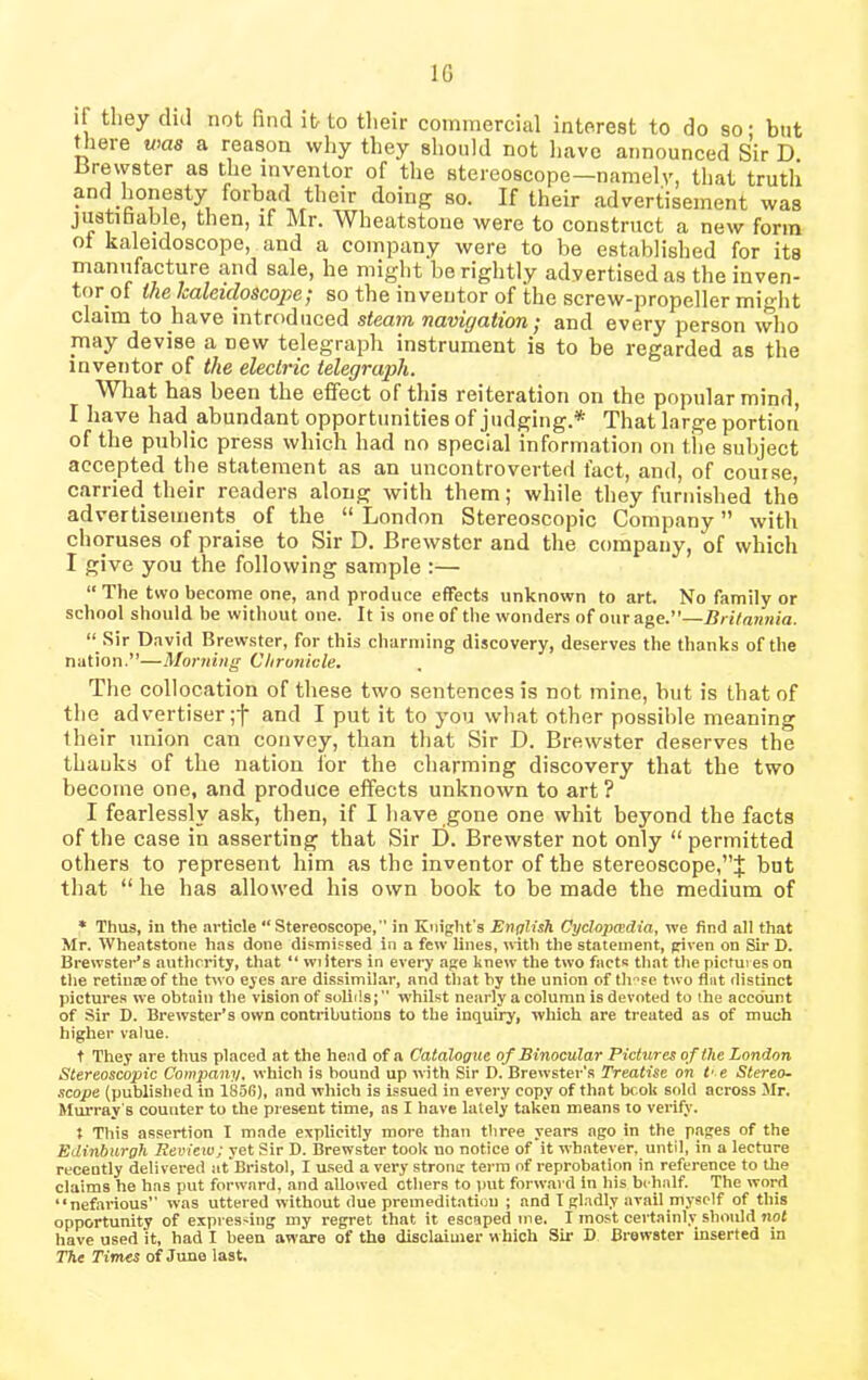 1G if they dul not find it to their commercial interest to do so; but there was a reason why they should not have announced Sir D. Brewster as the inventor of the stereoscope—namely, that truth and honesty forbad their doing so. If their advertisement was justifiable, then, if Mr. Wheatstone were to construct a new form oi kaleidoscope, and a company were to be established for its manufacture and sale, he might be rightly advertised as theinven- tor of the Icaleidoscojie/ so the inventor of the screw-propeller might claim to have introduced steam navigation j and every person who may devise a new telegraph instrument is to be regarded as the inventor of the electric telegraph. What has been the effect of this reiteration on the popular mind, I have had abundant opportunities of judging.* That large portion of the public press which had no special information on the subject accepted the statement as an uncontroverted fact, and, of course, carried their readers along with them; while they furnished the advertisements of the “ London Stereoscopic Company ” with choruses of praise to Sir D. Brewster and the company, of which I give you the following sample :— “ The two become one, and produce effects unknown to art. No family or school should be without one. It is one of the wonders of our age.”—Britannia. “ Sir David Brewster, for this charming discovery, deserves the thanks of the nation.”—Morning Chronicle. The collocation of these two sentences is not mine, but is that of the advertiser ;f and I put it to you what other possible meaning their union can convey, than that Sir D. Brewster deserves the thanks of the nation for the charming discovery that the two become one, and produce effects unknown to art ? I fearlessly ask, then, if I have gone one whit beyond the facts of the case in asserting that Sir D. Brewster not only “ permitted others to represent him as the inventor of the stereoscope,but that “ he has allowed his own book to be made the medium of * Thus, in the article “Stereoscope,'’ in Knight s English Cyclopedia, we find all that Mr. Wheatstone has done dismissed in a few lines, with the statement, given on Sir D. Brewster’s authority, that “ wi iters in every age knew the two facts that the pictures on the retinae of the two eyes are dissimilar, and that by the union of these two flat distinct pictures we obtain the vision of solids; whilst nearly a column is devoted to the account of Sir D. Brewster’s own contributions to the inquiry, which are treated as of much higher value. t They are thus placed at the head of a Catalogue of Binocular Pictures of the London Stereoscopic Company, which is bound up with Sir D. Brewster's Treatise on t' e Stereo- scope (published in 1856), and which is issued in every copy of that book sold across Mr. Murray s counter to the present time, as I have lately taken means to verify. t This assertion I made explicitly more than three years ago in the pages of the Edinburgh Review; yet Sir D. Brewster took no notice of it whatever, until, in a lecture recently delivered at Bristol, I used a very stroinr terra of reprobation in reference to the claims he has put forward, and allowed ethers to put forward in his be half. The word “nefarious’’ was uttered without due premeditation ; and I gladly avail myself of this opportunity of expressing my regret that it escaped me. I most certainly should not have used it, had I been aware of the disclaimer which Sir D Brewster inserted in The Times of June last.