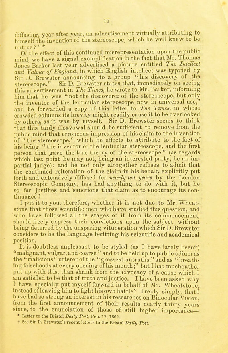 diffusing, year after year, an advertisement virtually attributing to hiraselfthe invention of the stereoscope, which he well knew to be untrue?”* .. Of the effect of this continued misrepresentation upon the public mind, we have a signal exemplification in the fact that Mr. ffhomas Jones Barker last year advertised a picture entitled The Intellect and Valour of England, in which English intellect was typified by Sir D. Brewster announcing to a group “his discovery of the stereoscope.” Sir D. Brewster states that, immediately on seeing this advertisement in The Times, he wrote to Mr. Barker, informing him that he was “not the discoverer of the stereoscope, but only the inventor of the lenticular stereoscope now in universal use,” and he forwarded a copy of this letter to The Times, in whose crowded columns its brevity might readily cause it to be overlooked by others, as it was by myself. Sir D. Brewster seems to think that this tardy disavowal should be sufficient to remove from the public mind that erroneous impression of his claim to the invention of “ the stereoscope,” which he affects to attribute to the fact of his being “ the inventor of the lenticular stereoscope, and the first person that gave the true theory of the stereoscope ” (as regards which last point he may not, being an interested party, be an im- partial judge); and he not only altogether refuses to admit that the continued reiteration of the claim in his behalf, explicitly put forth and extensively diffused for nearly ten years by the London Stereoscopic Company, has had anything to do with it, but he so far justifies and sanctions that claim as to encourage its con- tinuance ! I put it to you, therefore, whether it is not due to Mr. Wheat- stone that those scientific men who have studied this question, and who have followed all the stages of it from its commencement, should freely express their convictions upon the subject, without being deterred by the unsparing vituperation which Sir D. Brewster considers to be the language befitting his scientific and academical position. It is doubtless unpleasant to be styled (as I have lately beenf) “malignant, vulgar, and coarse,” and to be held up to public odium as the “malicious” utterer of the “grossest untruths,” and as “breath- ing falsehoods at every opening of his mouth;” but I had much rather put up. with this, than shrink from the advocacy of a cause which I am satisfied to be that of truth and justice. I hawe been asked why 1 have specially put myself forward in behalf of Mr. Wheatstone, instead of leaving him to fight his own battle? I reply, simply, that I have had so strong an interest in his researches on Binocular Vision, from the first announcement of their results nearty thirty years since, to the enunciation of those of still higher importance— * Letter to the Bristol Daily Post, Feb. 12, 1862. + See Sir D. Brewster's recent letters to the Bristol Daily Post.