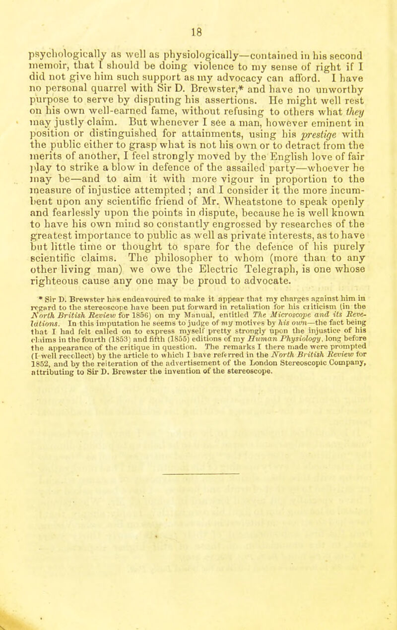 psychologically as well as physiologically—contained in his second memoir, that I should be doing violence to my sense of right if I did not give him such support as my advocacy can afford. I have no personal quarrel with Sir D. Brewster,* and have no unworthy purpose to serve by disputing his assertions. He might well rest on his own well-earned fame, without refusing to others what they may justly claim. But whenever I see a man, however eminent in position or distinguished for attainments, using bis prestige with the public either to grasp what is not his own or to detract from the merits of another, I feel strongly moved by the English love of fair play to strike a blow in defence of the assailed party—whoever he may be—and to aim it with more vigour in proportion to the measure of injustice attempted ; and I consider it the more incum- bent upon any scientific friend of Mr. Wheatstone to speak openly and fearlessly upon the points in dispute, because he is well known to have his own mind so constantly engrossed by researches of the greatest importance to public as well as private interests, as to have but little time or thought to spare for the defence of his purely scientific claims. The philosopher to whom (more than to any other living man) we owe the Electric Telegraph, is one whose righteous cause any one may be proud to advocate. * Sir D. Brewster has endeavoured to make it appear that my charges against him in regard to the stereoscope have been put forward in retaliation for his criticism (in the North British Review for 1856) on my Manual, entitled The Microscope and its Reve~ lations. In this imputation he seems to judge of my motives by his own—the fact being that I had felt called on to express myself pretty strongly upon the injustice of his claims in the fourth (1853) and fifth (1855) editions of my Human Physiology, long before the appearance of the critique in question. The remarks I there made were prompted (I well recollect) by the article to which I have referred in the North British Review for 1852, and by the reiteration of the advertisement of the London Stereoscopic Company, attributing to Sir D. Brewster the invention of the stereoscope.