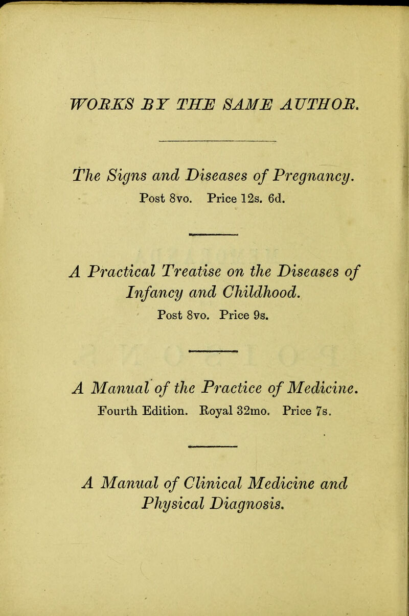 WORKS ST THE SAME AUTHOR. the Signs and Diseases of Pregnancy. Post 8vo. Price 12s. 6d. A Practical Treatise on the Diseases of Infancy and Childhood. Post 8vo. Price 9s. A Manual of the Practice of Medicine. Fourth Edition. Royal 32mo. Price 7s. A Manual of Clinical Medicine and Physical Diagnosis.