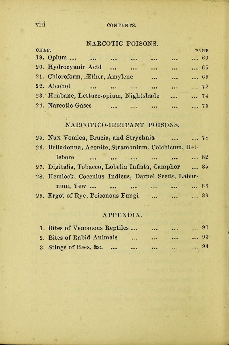 NARCOTIC POISONS. CHAP. PAGE 19. Opium 60 20. Hydrocyanic Acid 65 21. Chloroform, ASther, Amylene 69 22. Alcohol ... . 72 23. ' Henbane, Lettuce-opium, Nightshade 74 24. Narcotic Gases 75 NARCOTI CO-IRRITANT POISONS. 25. Nux Vomica, Brucia, and Strychnia 78 26. Belladonna, Aconite, Stramonium, Colchicum, Hel- lebore ... 82 27. Digitalis, Tobacco, Lobelia Infiata, Camphor ... 85 28. Hemlock, Cocculus Indicus, Darnel Seeds, Labur- num, Yew ... ... ... 88 29. Ergot of Rye, Poisonous Fungi 89 APPENDIX. 1. Bites of Venomous Reptiles 91 2. Bites of Rabid Animals 93 3. Stings of Bees, &c 94