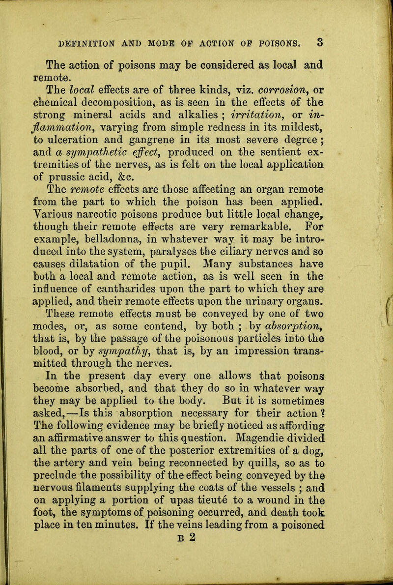 The action of poisons may be considered as local and remote. The local effects are of three kinds, viz. corrosion, or chemical decomposition, as is seen in the effects of the strong mineral acids and alkalies ; irritation, or in- flammation, varying from simple redness in its mildest, to ulceration and gangrene in its most severe degree; and a sympathetic effect, produced on the sentient ex- tremities of the nerves, as is felt on the local application of prussic acid, &c. The remote effects are those affecting an organ remote from the part to which the poison has been applied. Various narcotic poisons produce but little local change, though their remote effects are very remarkable. For example, belladonna, in whatever way it may be intro- duced into the system, paralyses the ciliary nerves and so causes dilatation of the pupil. Many substances have both a local and remote action, as is well seen in the influence of cantharides upon the part to which they are applied, and their remote effects upon the urinary organs. These remote effects must be conveyed by one of two modes, or, as some contend, by both ; by absorption, that is, by the passage of the poisonous particles into the blood, or by sympathy, that is, by an impression trans- mitted through the nerves. In the present day every one allows that poisons become absorbed, and that they do so in whatever way they may be applied to the body. But it is sometimes asked,—Is this absorption necessary for their action? The following evidence may be briefly noticed as affording an affirmative answer to this question. Magendie divided all the parts of one of the posterior extremities of a dog, the artery and vein being reconnected by quills, so as to preclude the possibility of the effect being conveyed by the nervous filaments supplying the coats of the vessels ; and on applying a portion of upas tieute to a wound in the foot, the symptoms of poisoning occurred, and death took place in ten minutes. If the veins leading from a poisoned B 2