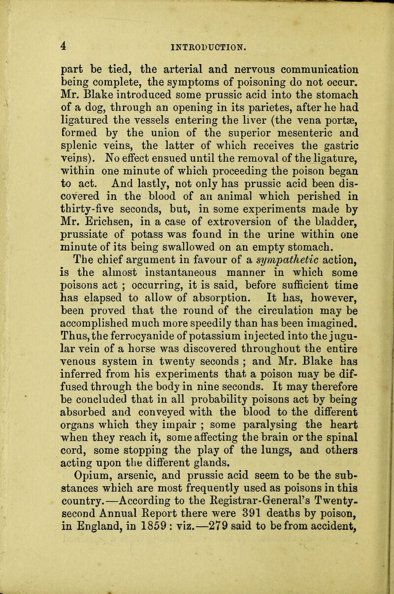 part be tied, the arterial and nervous communication being complete, the symptoms of poisoning do not occur. Mr. Blake introduced some prussic acid into the stomach of a dog, through an opening in its parietes, after he had ligatured the vessels entering the liver (the vena portse, formed by the union of the superior mesenteric and splenic veins, the latter of which receives the gastric veips). No effect ensued until the removal of the ligature, within one minute of which proceeding the poison began to act. And lastly, not only has prussic acid been dis- covered in the blood of an animal which perished in thirty-five seconds, but, in some experiments made by Mr. Erichsen, in a case of extroversion of the bladder, prussiate of potass was found in the urine within one minute of its being swallowed on an empty stomach. The chief argument in favour of a sympathetic action, is the almost instantaneous manner in which some poisons act ; occurring, it is said, before sufficient time has elapsed to allow of absorption. It has, however, been proved that the round of the circulation may be accomplished much more speedily than has been imagined. Thus, the ferrocyanide of potassium injected into the jugu- lar vein of a horse was discovered throughout the entire venous system in twenty seconds ; and Mr. Blake has inferred from his experiments that a poison may be dif- fused through the body in nine seconds. It may therefore be concluded that in all probability poisons act by being absorbed and conveyed with the blood to the different organs which they impair ; some paralysing the heart when they reach it, some affecting the brain or the spinal cord, some stopping the play of the lungs, and others acting upon the different glands. Opium, arsenic, and prussic acid seem to be the sub- stances which are most frequently used as poisons in this country.—According to the Registrar-General’s Twenty- second Annual Report there were 391 deaths by poison, in England, in 1859 : viz.—279 said to be from accident,