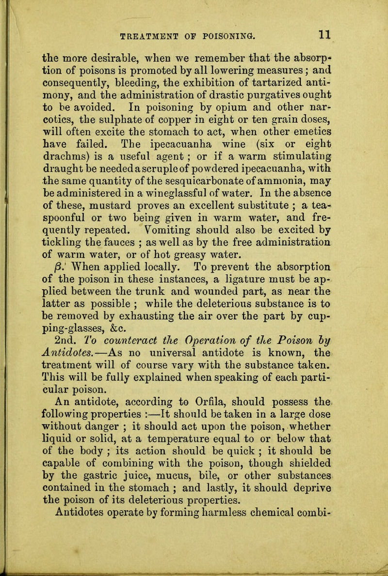 the more desirable, when we remember that the absorp* tion of poisons is promoted by all lowering measures; and consequently, bleeding, the exhibition of tartarized anti- mony, and the administration of drastic purgatives ought to be avoided. In poisoning by opium and other nar- cotics, the sulphate of copper in eight or ten grain doses, will often excite the stomach to act, when other emetics have failed. The ipecacuanha wine (six or eight drachms) is a useful agent ; or if a warm stimulating draught be needed a scruple of powdered ipecacuanha, with the same quantity of the sesqui carbonate of ammonia, may be administered in a wineglassful of water. In the absence of these, mustard proves an excellent substitute ; a tea- spoonful or two being given in warm water, and fre- quently repeated. Vomiting should also be excited by tickling the fauces ; as well as by the free administration of warm water, or of hot greasy water. /3.' When applied locally. To prevent the absorption of the poison in these instances, a ligature must be ap- plied between the trunk and wounded part, as near the latter as possible ; while the deleterious substance is to be removed by exhausting the air over the part by cup- ping-glasses, &c. 2nd. To counteract the Operation of the Poison by Antidotes.—As no universal antidote is known, the treatment will of course vary with the substance taken. This will be fully explained when speaking of each parti- cular poison. An antidote, according to Orfila, should possess the- following properties :—It should betaken in a large dose without danger ; it should act upon the poison, whether liquid or solid, at a temperature equal to or below that of the body ; its action should be quick ; it should be capable of combining with the poison, though shielded by the gastric juice, mucus, bile, or other substances contained in the stomach ; and lastly, it should deprive the poison of its deleterious properties. Antidotes operate by forming harmless chemical combi-