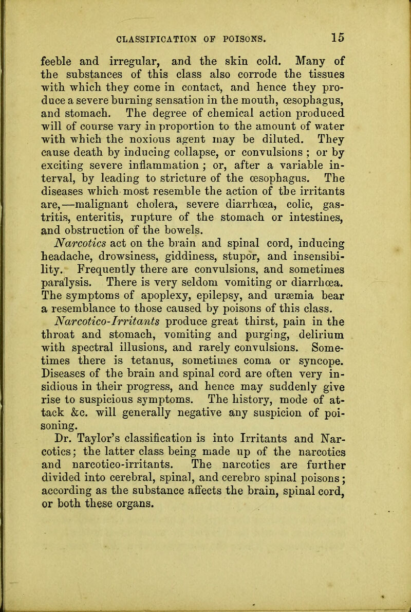 feeble and irregular, and tbe skin cold. Many of the substances of this class also corrode the tissues ■with which they come in contact, and hence they pro- duce a severe burning sensation in the mouth, oesophagus, and stomach. The degree of chemical action produced will of course vary in proportion to the amount of water with which the noxious agent may be diluted. They cause death by inducing collapse, or convulsions ; or by exciting severe inflammation ; or, after a variable in- terval, by leading to stricture of the oesophagus. The diseases which most resemble the action of the irritants are,—malignant cholera, severe diarrhoea, colic, gas- tritis, enteritis, rupture of the stomach or intestines, and obstruction of the bowels. Narcotics act on the brain and spinal cord, inducing headache, drowsiness, giddiness, stupor, and insensibi- lity. Frequently there are convulsions, and sometimes paralysis. There is very seldom vomiting or diarrhoea. The symptoms of apoplexy, epilepsy, and uraemia bear a resemblance to those caused by poisons of this class. Narcotico-Irritants produce great thirst, pain in the throat and stomach, vomiting and purging, delirium with spectral illusions, and rarely convulsions. Some- times there is tetanus, sometimes coma or syncope. Diseases of the brain and spinal cord are often very in- sidious in their progress, and hence may suddenly give rise to suspicious symptoms. The history, mode of at- tack &c. will generally negative any suspicion of poi- soning. Dr. Taylor’s classification is into Irritants and Nar- cotics ; the latter class being made up of the narcotics and narcotico-irritants. The narcotics are further divided into cerebral, spinal, and cerebro spinal poisons; according as the substance affects the brain, spinal cord, or both these organs.