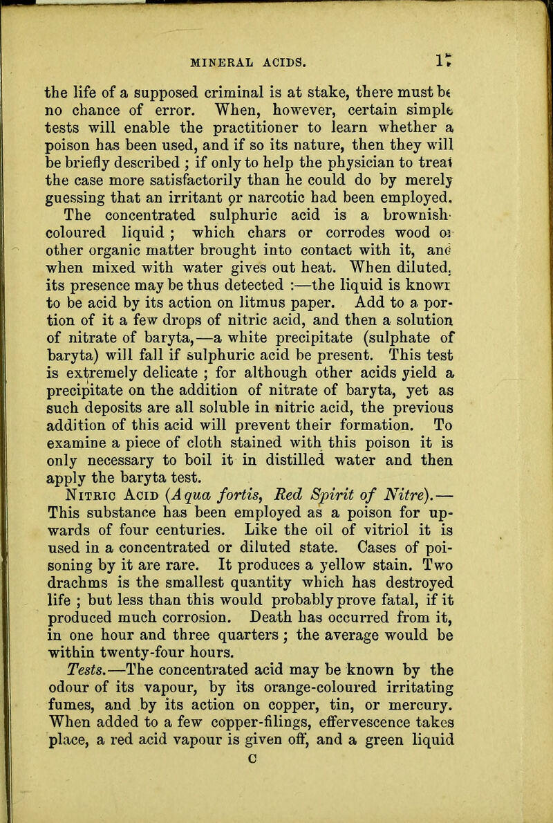 the life of a supposed criminal is at stake, there must be no chance of error. When, however, certain simple tests will enable the practitioner to learn whether a poison has been used, and if so its nature, then they will be briefly described ; if only to help the physician to treat the case more satisfactorily than he could do by merely guessing that an irritant pr narcotic had been employed. The concentrated sulphuric acid is a brownish- coloured liquid ; which chars or corrodes wood or other organic matter brought into contact with it, and when mixed with water gives out heat. When diluted, its presence may be thus detected :—the liquid is knowr to be acid by its action on litmus paper. Add to a por- tion of it a few drops of nitric acid, and then a solution of nitrate of baryta,—a white precipitate (sulphate of baryta) will fall if sulphuric acid be present. This test is extremely delicate ; for although other acids yield a precipitate on the addition of nitrate of baryta, yet as such deposits are all soluble in nitric acid, the previous addition of this acid will prevent their formation. To examine a piece of cloth stained with this poison it is only necessary to boil it in distilled water and then apply the baryta test. Nitric Acid (Aqua fortis, Red Spirit of Nitre).— This substance has been employed as a poison for up- wards of four centuries. Like the oil of vitriol it is used in a concentrated or diluted state. Cases of poi- soning by it are rare. It produces a yellow stain. Two drachms is the smallest quantity which has destroyed life ; but less than this would probably prove fatal, if it produced much corrosion. Death has occui’red from it, in one hour and three quarters; the average would be within twenty-four hours. Tests.—The concentrated acid may be known by the odour of its vapour, by its orange-coloured irritating fumes, and by its action on copper, tin, or mercury. When added to a few copper-filings, effervescence takes place, a red acid vapour is given oft', and a green liquid C