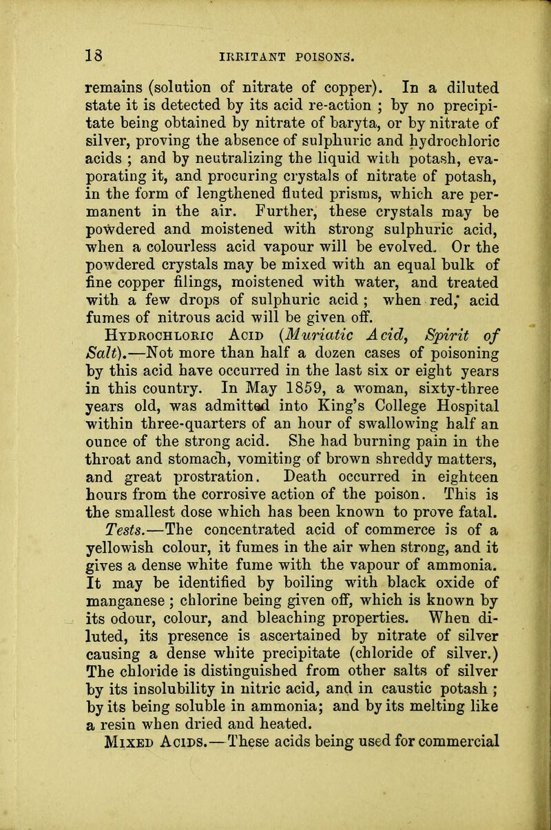 remains (solution of nitrate of copper). In a diluted state it is detected by its acid re-action ; by no precipi- tate being obtained by nitrate of baryta, or by nitrate of silver, proving tbe absence of sulpliuric and hydrochloric acids ; and by neutralizing the liquid with potash, eva- porating it, and procuring crystals of nitrate of potash, in the form of lengthened fluted prisms, which are per- manent in the air. Further, these crystals may be powdered and moistened with strong sulphuric acid, when a colourless acid vapour will be evolved. Or the powdered crystals may be mixed with an equal bulk of fine copper filings, moistened with water, and treated with a few drops of sulphuric acid ; when red,' acid fumes of nitrous acid will be given off. Hydrochloric Acid (Muriatic Acid, Spirit of Salt).—Not more than half a dozen cases of poisoning by this acid have occurred in the last six or eight years in this country. In May 1859, a woman, sixty-three years old, was admitted into King’s College Hospital within three-quarters of an hour of swallowing half an ounce of the strong acid. She had burning pain in the throat and stomach, vomiting of brown shreddy matters, and great prostration. Death occurred in eighteen hours from the corrosive action of the poison. This is the smallest dose which has been known to prove fatal. Tests.—The concentrated acid of commerce is of a yellowish colour, it fumes in the air when strong, and it gives a dense white fume with the vapour of ammonia. It may be identified by boiling with black oxide of manganese ; chlorine being given off, which is known by its odour, colour, and bleaching properties. When di- luted, its presence is ascertained by nitrate of silver causing a dense white precipitate (chloride of silver.) The chloride is distinguished from other salts of silver by its insolubility in nitric acid, and in caustic potash ; by its being soluble in ammonia; and by its melting like a resin when dried and heated. Mixed Acids.—These acids being used for commercial