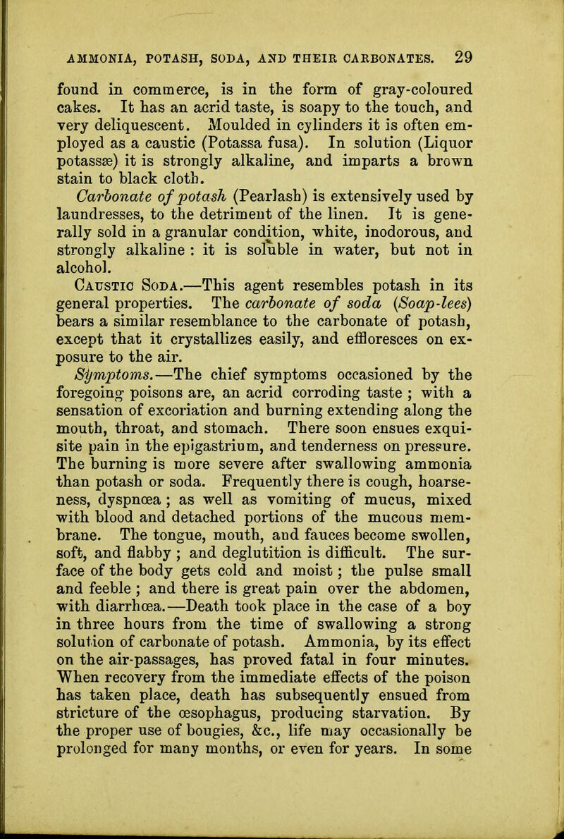 found in commerce, is in the form of gray-coloured cakes. It has an acrid taste, is soapy to the touch, and very deliquescent. Moulded in cylinders it is often em- ployed as a caustic (Potassa fusa). In solution (Liquor potassse) it is strongly alkaline, and imparts a brown stain to black cloth. Carbonate of potash (Pearlash) is extensively used by laundresses, to the detriment of the linen. It is gene- rally sold in a granular condition, white, inodorous, and strongly alkaline : it is soluble in water, but not in alcohol. Caustic Soda.—This agent resembles potash in its general properties. The carbonate of soda (<Soap-lees) bears a similar resemblance to the carbonate of potash, except that it crystallizes easily, and effloresces on ex- posure to the air. Si/mptoms.—The chief symptoms occasioned by the foregoing poisons are, an acrid corroding taste ; with a sensation of excoriation and burning extending along the mouth, throat, and stomach. There soon ensues exqui- site pain in the epigastrium, and tenderness on pressure. The burning is more severe after swallowing ammonia than potash or soda. Frequently there is cough, hoarse- ness, dyspnoea ; as well as vomiting of mucus, mixed with blood and detached portions of the mucous mem- brane. The tongue, mouth, and fauces become swollen, soft, and flabby ; and deglutition is difficult. The sur- face of the body gets cold and moist; the pulse small and feeble ; and there is great pain over the abdomen, with diarrhoea.—Death took place in the case of a boy in three hours from the time of swallowing a strong solution of carbonate of potash. Ammonia, by its effect on the air-passages, has proved fatal in four minutes. When recovery from the immediate effects of the poison has taken place, death has subsequently ensued from stricture of the oesophagus, producing starvation. By the proper use of bougies, &c., life may occasionally be prolonged for many months, or even for years. In some