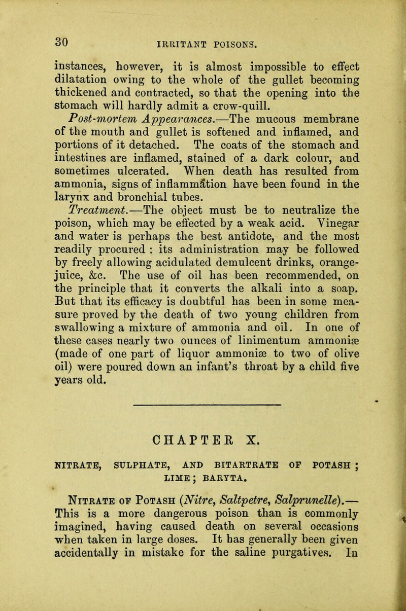 instances, however, it is almost impossible to effect dilatation owing to the whole of the gullet becoming thickened and contracted, so that the opening into the stomach will hardly admit a crow-quill. Post-mortem Appearances.—The mucous membrane of the mouth and gullet is softened and inflamed, and portions of it detached. The coats of the stomach and intestines are inflamed, stained of a dark colour, and sometimes ulcerated. When death has resulted from ammonia, signs of inflammation have been found in the larynx and bronchial tubes. Treatment.—The object must be to neutralize the poison, which may be effected by a weak acid. Vinegar and water is perhaps the best antidote, and the most readily procured : its administration may be followed by freely allowing acidulated demulcent drinks, orange- juice, &c. The use of oil has been recommended, on the principle that it converts the alkali into a soap. But that its efficacy is doubtful has been in some mea- sure proved by the death of two young children from swallowing a mixture of ammonia and oil. In one of these cases nearly two ounces of linimentum ammoniae (made of one part of liquor ammonias to two of olive oil) were poured down an infant’s throat by a child five years old. CHAPTER X. NITRATE, SULPHATE, AND BITARTRATE OF POTASH ; LIME ; BARYTA. Nitrate of Potash (Nitre, Saltpetre, Salprunelle).— This is a more dangerous poison than is commonly imagined, having caused death on several occasions when taken in large doses. It has generally been given accidentally in mistake for the saline purgatives. In