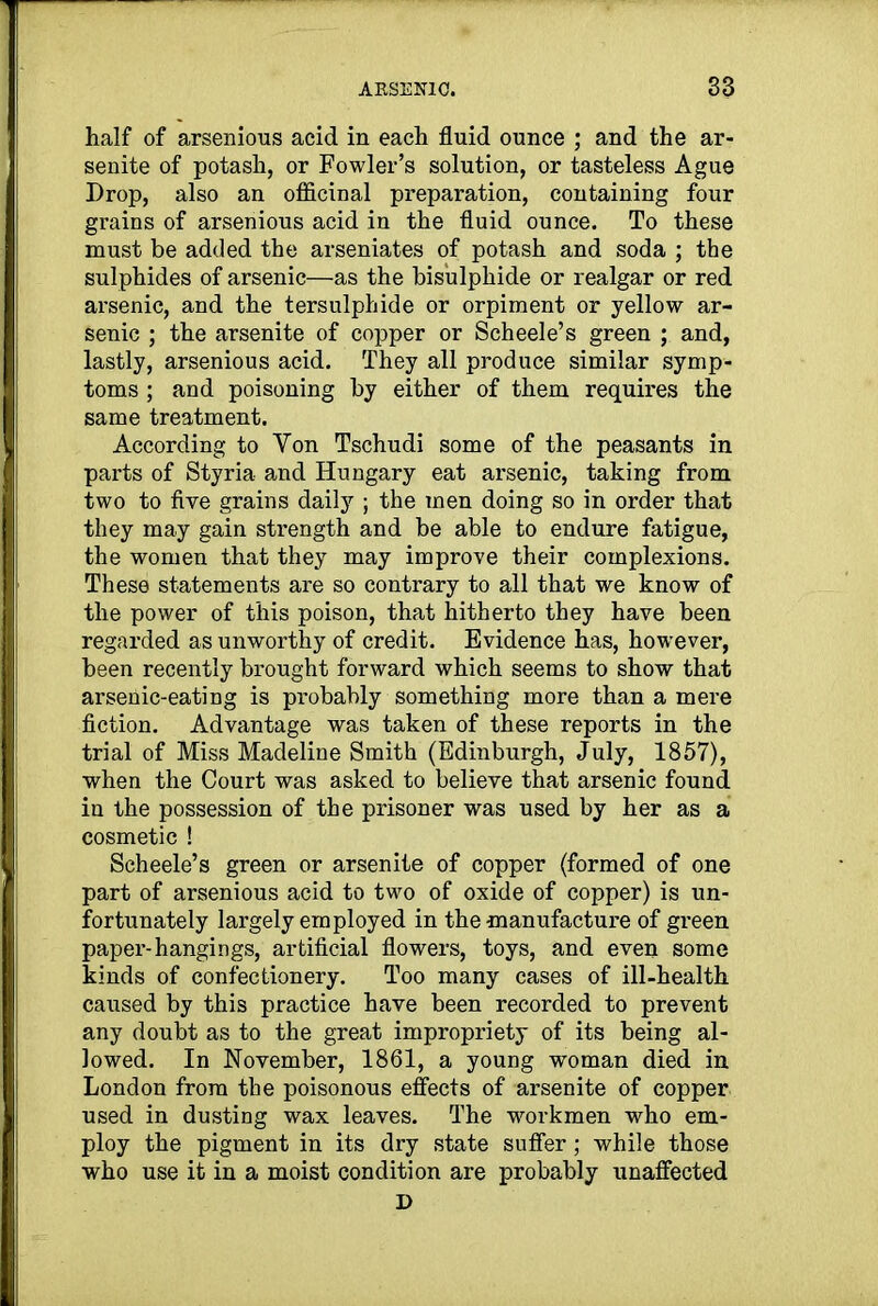 half of arsenious acid in each fluid ounce ; and the ar- senite of potash, or Fowler’s solution, or tasteless Ague Drop, also an officinal preparation, containing four grains of arsenious acid in the fluid ounce. To these must be added the arseniates of potash and soda ; the sulphides of arsenic—as the bisulphide or realgar or red arsenic, and the tersulphide or orpiment or yellow ar- senic ; the arsenite of copper or Scheele’s green ; and, lastly, arsenious acid. They all produce similar symp- toms ; and poisoning by either of them requires the same treatment. According to Yon Tschudi some of the peasants in parts of Styria and Hungary eat arsenic, taking from two to five grains daily ; the men doing so in order that they may gain strength and be able to endure fatigue, the women that they may improve their complexions. These statements are so contrary to all that we know of the power of this poison, that hitherto they have been regarded as unworthy of credit. Evidence has, however, been recently brought forward which seems to show that arsenic-eating is probably something more than a mere fiction. Advantage was taken of these reports in the trial of Miss Madeline Smith (Edinburgh, July, 1857), when the Court was asked to believe that arsenic found in the possession of the prisoner was used by her as a cosmetic ! Scheele’s green or arsenite of copper (formed of one part of arsenious acid to two of oxide of copper) is un- fortunately largely employed in the manufacture of green paper’-hangings, artificial flowers, toys, and even some kinds of confectionery. Too many cases of ill-health caused by this practice have been recorded to prevent any doubt as to the great impropriety of its being al- lowed. In November, 1861, a young woman died in London from the poisonous effects of arsenite of copper used in dusting wax leaves. The workmen who em- ploy the pigment in its dry state suffer; while those who use it in a moist condition are probably unaffected D