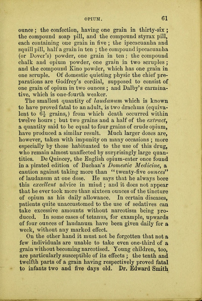 ounce ; the confection, having one grain in thirty-six ; the compound soap pill, and the compound styrax pill, each containing one grain in five ; the ipecacuanha and squill pill, half a grain in ten ; the compound ipecacuanha (or Dover’s) powder, one grain in ten ; the compound chalk and opium powder, one grain in two scruples ; and the compound Kino powder, which has one grain in one scruple. Of domestic quieting physic the chief pre- parations are (Godfrey’s cordial, supposed to consist of one grain of opium in two ounces ; and Dalby’s carmina- tive, which is one-fourth weaker. The smallest quantity of laudanum which is known to have proved fatal to an adult, is two drachms (equiva- lent to 6|- grains,) from which death occurred within twelve hours ; but two grains and a half of the extract, a quantity said to be equal to four grains of crude opium, have produced a similar result. Much larger doses are, however, taken with impunity on many occasions ; more especially by those habituated to the use of this drug, who remain almost unaffected by surprisingly large quan- tities. De Quincey, the English opium-eater once found in a pirated edition of Buchan’s Domestic Medicine, a caution against taking more than “twenty-five ounces” of laudanum at one dose. He says that he always bore this excellent advice in mind ; and it does not appear that he ever took more than sixteen ounces of the tincture of opium as his daily allowance. In certain diseases, patients quite unaccustomed to the use of sedatives can take excessive amounts without narcotism being pro- duced. In some cases of tetanus, for example, upwards of four ounces of laudanum have been given daily for a week, without any marked effect. On the other hand it must not be forgotten that not a few individuals are unable to take even one-third of a grain without becoming narcotised. Young children, too, are particularly susceptible of its effects ; the tenth and twelfth parts of a grain having respectively proved fatal to infants two and five days old. Dr. Edward Smith
