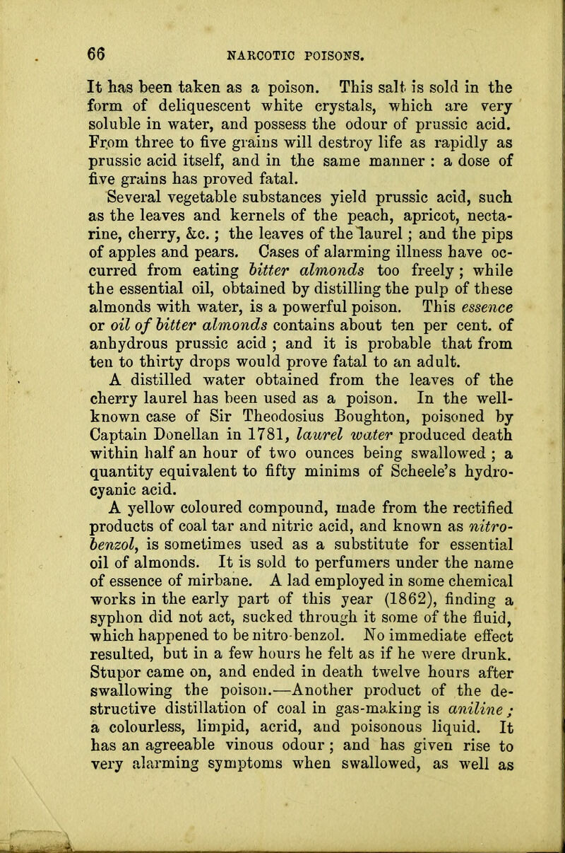 It has been taken as a poison. This salt is sold in the form of deliquescent white crystals, which are very soluble in water, and possess the odour of prussic acid. From three to five grains will destroy life as rapidly as prussic acid itself, and in the same manner : a dose of five grains has proved fatal. Several vegetable substances yield prussic acid, such as the leaves and kernels of the peach, apricot, necta- rine, cherry, &c.; the leaves of the laurel; and the pips of apples and pears. Cases of alarming illness have oc- curred from eating bitter almonds too freely; while the essential oil, obtained by distilling the pulp of these almonds with water, is a powerful poison. This essence or oil of bitter almonds contains about ten per cent, of anhydrous prussic acid ; and it is probable that from ten to thirty drops would prove fatal to an adult. A distilled water obtained from the leaves of the cherry laurel has been used as a poison. In the well- known case of Sir Theodosius Boughton, poisoned by Captain Donellan in 1781, laurel water produced death within half an hour of two ounces being swallowed ; a quantity equivalent to fifty minims of Scheele’s hydro- cyanic acid. A yellow coloured compound, made from the rectified products of coal tar and nitric acid, and known as nitro- benzol, is sometimes used as a substitute for essential oil of almonds. It is sold to perfumers under the name of essence of mirbane. A lad employed in some chemical works in the early part of this year (1862), finding a syphon did not act, sucked through it some of the fluid, which happened to be nitro-benzol. No immediate effect resulted, but in a few hours he felt as if he were drunk. Stupor came on, and ended in death twelve hours after swallowing the poison.—Another product of the de- structive distillation of coal in gas-making is aniline ; a colourless, limpid, acrid, and poisonous liquid. It has an agreeable vinous odour; and has given rise to very alarming symptoms when swallowed, as well as