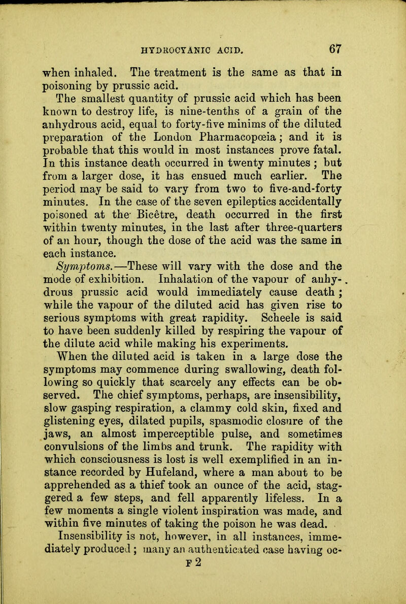 when inhaled. The treatment is the same as that in poisoning by prussic acid. The smallest quantity of prussic acid which has been known to destroy life, is nine-tenths of a grain of the anhydrous acid, equal to forty-five minims of the diluted preparation of the London Pharmacopceia; and it is probable that this would in most instances prove fatal. In this instance death occurred in twenty minutes ; but from a larger dose, it has ensued much earlier. The period may be said to vary from two to five-and-forty minutes. In the case of the seven epileptics accidentally poisoned at the- Bicetre, death occurred in the first within twenty minutes, in the last after three-quarters of an hour, though the dose of the acid was the same in each instance. Symptoms.—These will vary with the dose and the mode of exhibition. Inhalation of the vapour of anhy- drous prussic acid would immediately cause death ; while the vapour of the diluted acid has given rise to serious symptoms with great rapidity. Scheele is said to have been suddenly killed by respiring the vapour of the dilute acid while making his experiments. When the diluted acid is taken in a large dose the symptoms may commence during swallowing, death fol- lowing so quickly that scarcely any effects can be ob- served. The chief symptoms, perhaps, are insensibility, slow gasping respiration, a clammy cold skin, fixed and glistening eyes, dilated pupils, spasmodic closure of the jaws, an almost imperceptible pulse, and sometimes convulsions of the limbs and trunk. The rapidity with which consciousness is lost is well exemplified in an in- stance recorded by Hufeland, where a man about to be apprehended as a thief took an ounce of the acid, stag- gered a few steps, and fell apparently lifeless. In a few moments a single violent inspiration was made, and within five minutes of taking the poison he was dead. Insensibility is not, however, in all instances, imme- diately produced; many an authenticated case having oc-