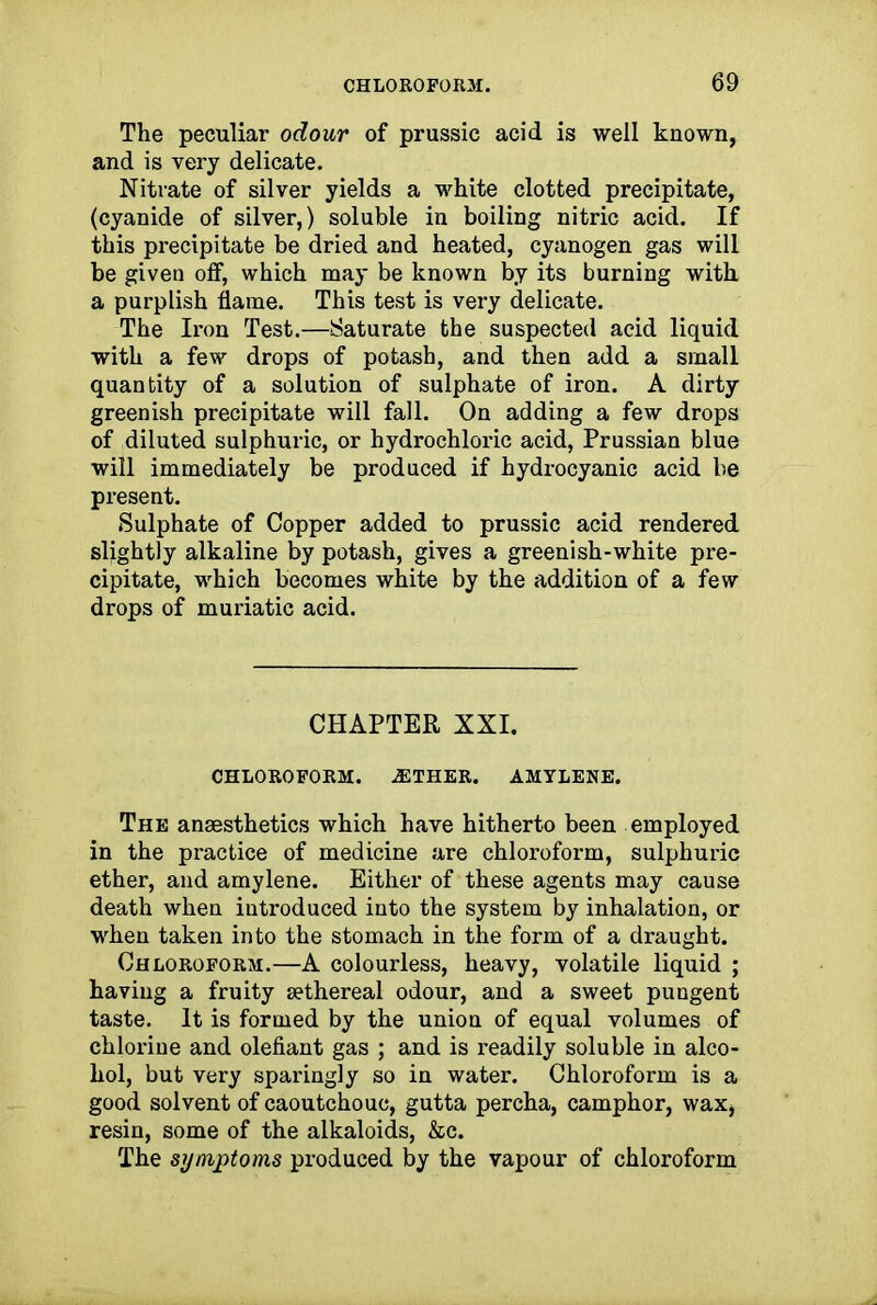 The peculiar odour of prussic acid is well known, and is very delicate. Nitrate of silver yields a white clotted precipitate, (cyanide of silver,) soluble in boiling nitric acid. If this precipitate be dried and heated, cyanogen gas will be given off, which may be known by its burning with a purplish flame. This test is very delicate. The Iron Test.—Saturate the suspected acid liquid with a few drops of potash, and then add a small quantity of a solution of sulphate of iron. A dirty greenish precipitate will fall. On adding a few drops of diluted sulphuric, or hydrochloric acid, Prussian blue will immediately be produced if hydrocyanic acid be present. Sulphate of Copper added to prussic acid rendered slightly alkaline by potash, gives a greenish-white pre- cipitate, which becomes white by the addition of a few drops of muriatic acid. CHAPTER XXI. CHLOROFORM. .ETHER. AMYLENE. The anaesthetics which have hitherto been employed in the practice of medicine are chloroform, sulphuric ether, and amylene. Either of these agents may cause death when introduced into the system by inhalation, or when taken into the stomach in the form of a draught. Chloroform.—A colourless, heavy, volatile liquid ; having a fruity aethereal odour, and a sweet pungent taste. It is formed by the union of equal volumes of chlorine and olefiant gas ; and is readily soluble in alco- hol, but very sparingly so in water. Chloroform is a good solvent of caoutchouc, gutta percha, camphor, wax* resin, some of the alkaloids, &c. The symptoms produced by the vapour of chloroform