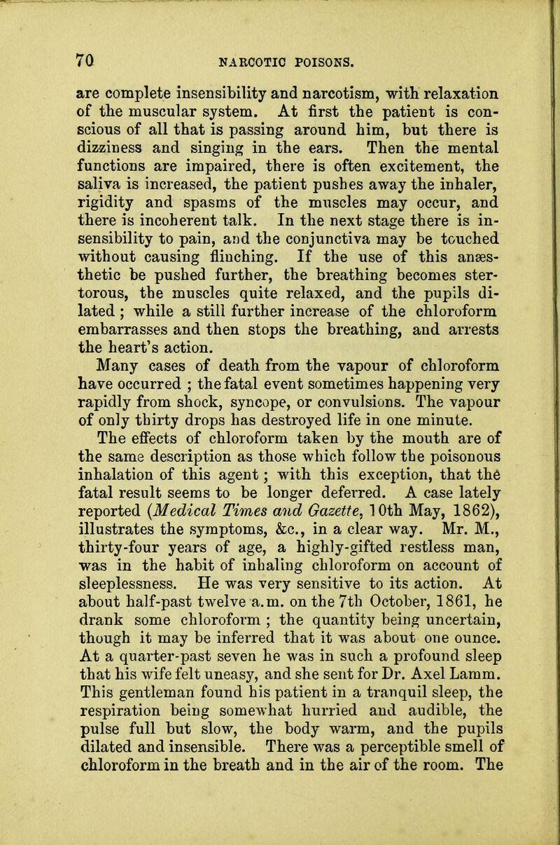 are complete insensibility and narcotism, with relaxation of the muscular system. At first the patient is con- scious of all that is passing around him, but there is dizziness and singing in the ears. Then the mental functions are impaired, there is often excitement, the saliva is increased, the patient pushes away the inhaler, rigidity and spasms of the muscles may occur, and there is incoherent talk. In the next stage there is in- sensibility to pain, and the conjunctiva may be touched without causing flinching. If the use of this anaes- thetic be pushed further, the breathing becomes ster- torous, the muscles quite relaxed, and the pupils di- lated ; while a still further increase of the chloroform embarrasses and then stops the breathing, and arrests the heart’s action. Many cases of death from the vapour of chloroform have occurred ; the fatal event sometimes happening very rapidly from shock, syncope, or convulsions. The vapour of only thirty drops has destroyed life in one minute. The effects of chloroform taken by the mouth are of the same description as those which follow the poisonous inhalation of this agent; with this exception, that the fatal result seems to be longer deferred. A case lately reported {Medical Times and Gazette, 10th May, 1862), illustrates the symptoms, &c., in a clear way. Mr. M., thirty-four years of age, a highly-gifted restless man, was in the habit of inhaling chloroform on account of sleeplessness. He was very sensitive to its action. At about half-past twelve a. m. on the 7th October, 1861, he drank some chlorofoi’m ; the quantity being uncertain, though it may be inferred that it was about one ounce. At a quarter-past seven he was in such a profound sleep that his wife felt uneasy, and she sent for Dr. Axel Lamm. This gentleman found his patient in a tranquil sleep, the respiration being somewhat hurried and audible, the pulse full but slow, the body warm, and the pupils dilated and insensible. There was a perceptible smell of chloroform in the breath and in the air of the room. The