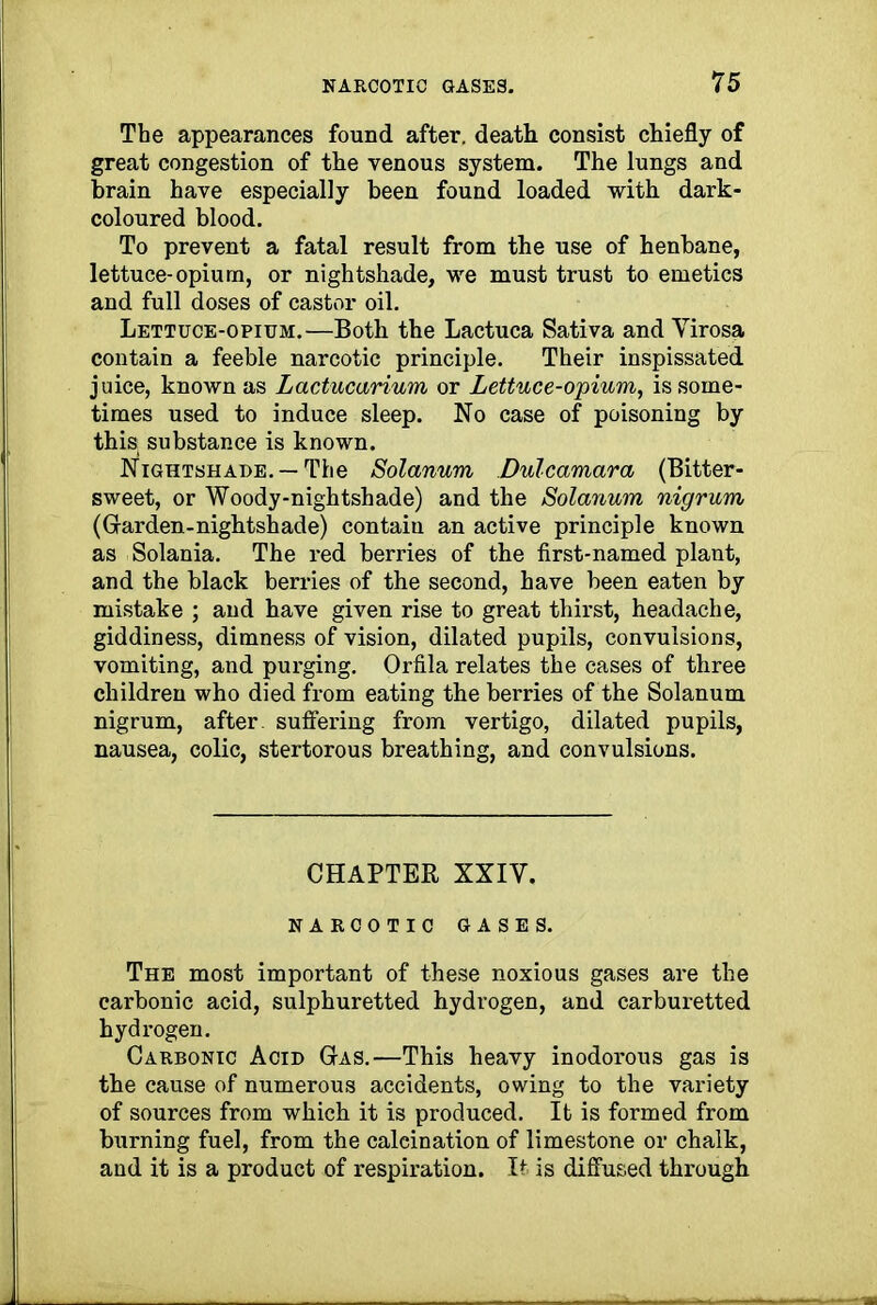 The appearances found after, death consist chiefly of great congestion of the venous system. The lungs and brain have especially been found loaded with dark- coloured blood. To prevent a fatal result from the use of henbane, lettuce-opium, or nightshade, we must trust to emetics and full doses of castor oil. Lettuce-opium.—Both the Lactuca Sativa and Yirosa contain a feeble narcotic principle. Their inspissated juice, known as Lactucarium or Lettuce-opium, is some- times used to induce sleep. No case of poisoning by this substance is known. Nightshade. —The Solatium Dulcamara (Bitter- sweet, or Woody-nightshade) and the Solatium nigrum (G-arden-nightshade) contain an active principle known as Solania. The red berries of the first-named plant, and the black berries of the second, have been eaten by mistake ; and have given rise to great thirst, headache, giddiness, dimness of vision, dilated pupils, convulsions, vomiting, and purging. Orfila relates the cases of three children who died from eating the berries of the Solanum nigrum, after, suffering from vertigo, dilated pupils, nausea, colic, stertorous breathing, and convulsions. CHAPTER XXIY. NARCOTIC GASES. The most important of these noxious gases are the carbonic acid, sulphuretted hydrogen, and carburetted hydrogen. Carbonic Acid Gas.—This heavy inodorous gas is the cause of numerous accidents, owing to the variety of sources from which it is produced. It is formed from burning fuel, from the calcination of limestone or chalk, and it is a product of respiration. It is diffused through