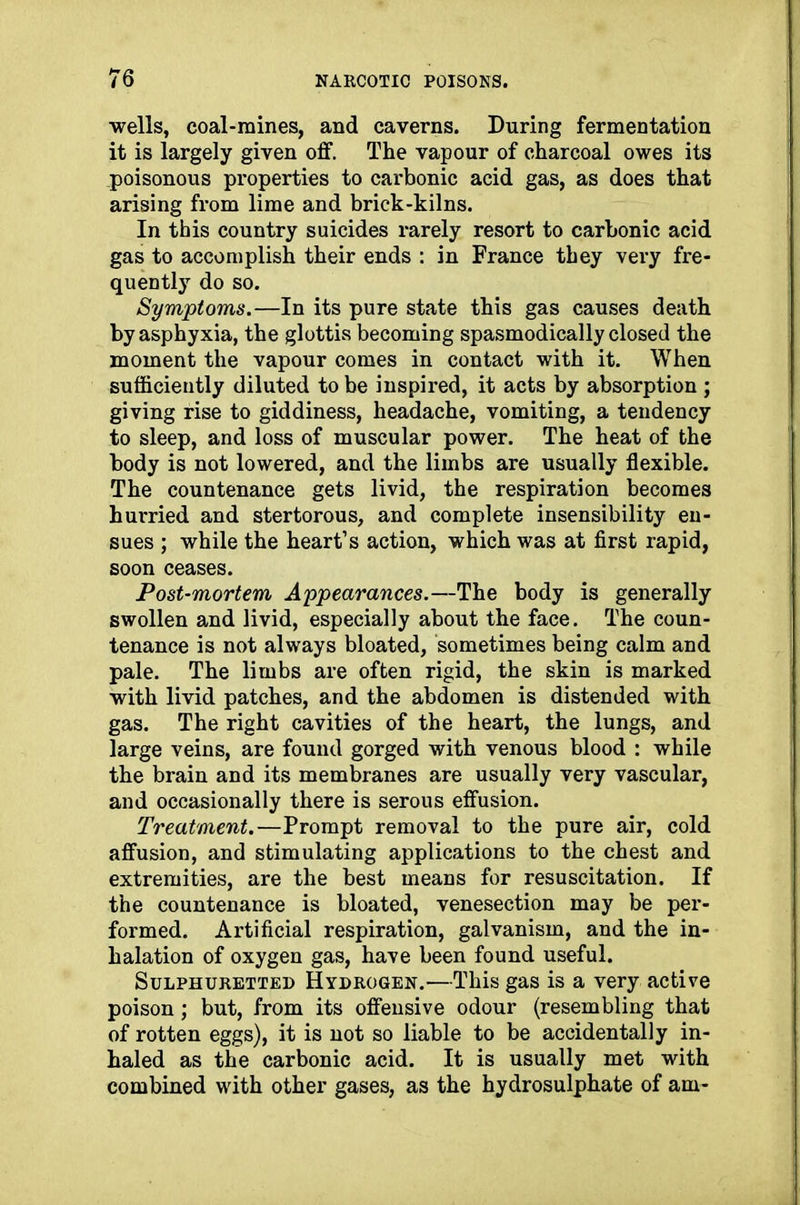 wells, coal-mines, and caverns. During fermentation it is largely given off. The vapour of charcoal owes its poisonous properties to carbonic acid gas, as does that arising from lime and brick-kilns. In this country suicides rarely resort to carbonic acid gas to accomplish their ends : in France they very fre- quently do so. Symptoms.—In its pure state this gas causes death by asphyxia, the glottis becoming spasmodically closed the moment the vapour comes in contact with it. When sufficiently diluted to be inspired, it acts by absorption ; giving rise to giddiness, headache, vomiting, a tendency to sleep, and loss of muscular power. The heat of the body is not lowered, and the limbs are usually flexible. The countenance gets livid, the respiration becomes hurried and stertorous, and complete insensibility en- sues ; while the heart’s action, which was at first rapid, soon ceases. Post-mortem Appearances.—The body is generally swollen and livid, especially about the face. The coun- tenance is not always bloated, sometimes being calm and pale. The limbs are often rigid, the skin is marked with livid patches, and the abdomen is distended with gas. The right cavities of the heart, the lungs, and large veins, are found gorged with venous blood : while the brain and its membranes are usually very vascular, and occasionally there is serous effusion. Treatment.—Prompt removal to the pure air, cold affusion, and stimulating applications to the chest and extremities, are the best means for resuscitation. If the countenance is bloated, venesection may be per- formed. Artificial respiration, galvanism, and the in- halation of oxygen gas, have been found useful. Sulphuretted Hydrogen.—This gas is a very active poison; but, from its offensive odour (resembling that of rotten eggs), it is not so liable to be accidentally in- haled as the carbonic acid. It is usually met with combined with other gases, as the hydrosulphate of am-